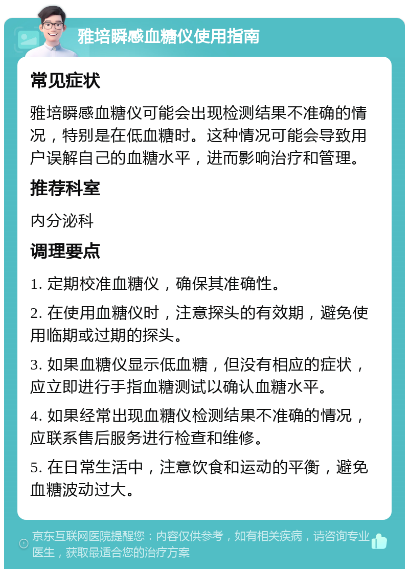 雅培瞬感血糖仪使用指南 常见症状 雅培瞬感血糖仪可能会出现检测结果不准确的情况，特别是在低血糖时。这种情况可能会导致用户误解自己的血糖水平，进而影响治疗和管理。 推荐科室 内分泌科 调理要点 1. 定期校准血糖仪，确保其准确性。 2. 在使用血糖仪时，注意探头的有效期，避免使用临期或过期的探头。 3. 如果血糖仪显示低血糖，但没有相应的症状，应立即进行手指血糖测试以确认血糖水平。 4. 如果经常出现血糖仪检测结果不准确的情况，应联系售后服务进行检查和维修。 5. 在日常生活中，注意饮食和运动的平衡，避免血糖波动过大。