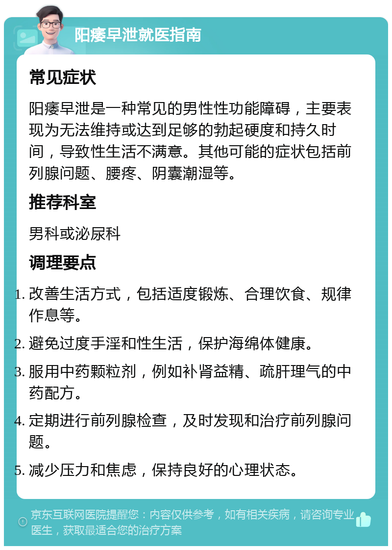 阳痿早泄就医指南 常见症状 阳痿早泄是一种常见的男性性功能障碍，主要表现为无法维持或达到足够的勃起硬度和持久时间，导致性生活不满意。其他可能的症状包括前列腺问题、腰疼、阴囊潮湿等。 推荐科室 男科或泌尿科 调理要点 改善生活方式，包括适度锻炼、合理饮食、规律作息等。 避免过度手淫和性生活，保护海绵体健康。 服用中药颗粒剂，例如补肾益精、疏肝理气的中药配方。 定期进行前列腺检查，及时发现和治疗前列腺问题。 减少压力和焦虑，保持良好的心理状态。