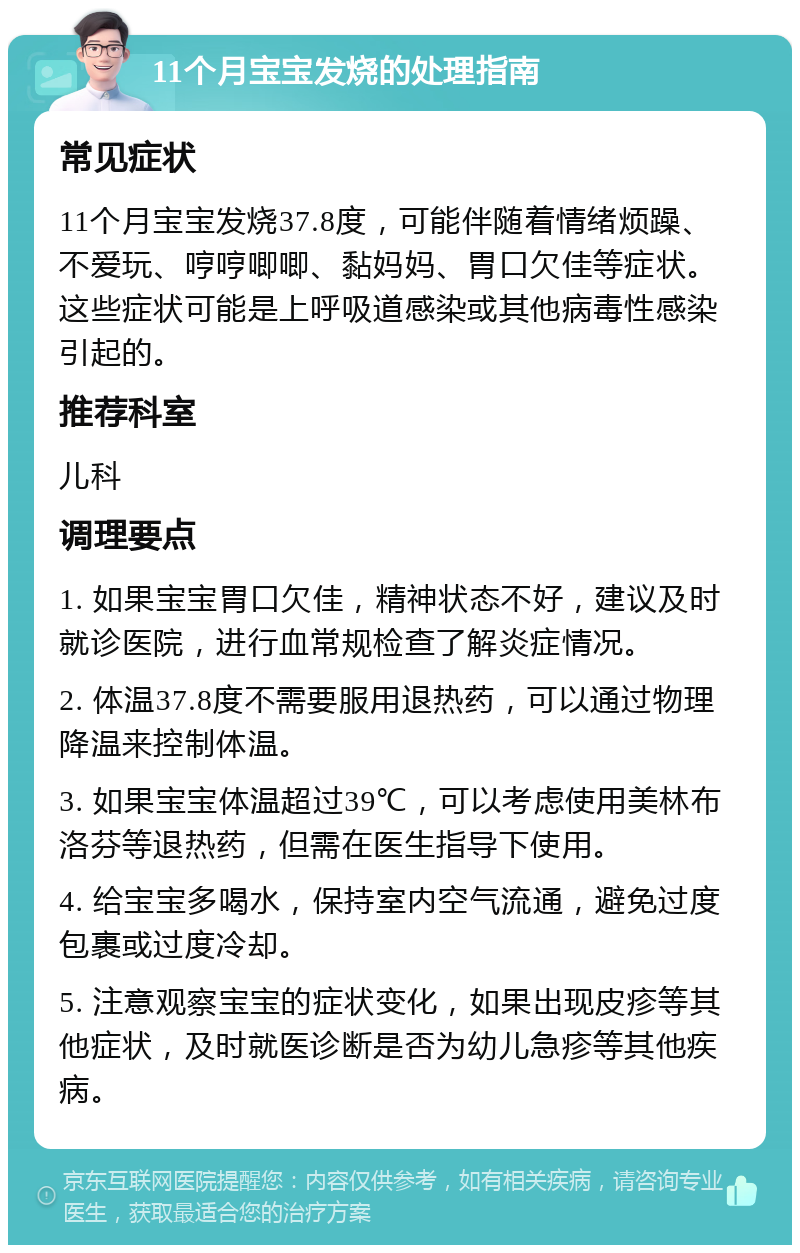 11个月宝宝发烧的处理指南 常见症状 11个月宝宝发烧37.8度，可能伴随着情绪烦躁、不爱玩、哼哼唧唧、黏妈妈、胃口欠佳等症状。这些症状可能是上呼吸道感染或其他病毒性感染引起的。 推荐科室 儿科 调理要点 1. 如果宝宝胃口欠佳，精神状态不好，建议及时就诊医院，进行血常规检查了解炎症情况。 2. 体温37.8度不需要服用退热药，可以通过物理降温来控制体温。 3. 如果宝宝体温超过39℃，可以考虑使用美林布洛芬等退热药，但需在医生指导下使用。 4. 给宝宝多喝水，保持室内空气流通，避免过度包裹或过度冷却。 5. 注意观察宝宝的症状变化，如果出现皮疹等其他症状，及时就医诊断是否为幼儿急疹等其他疾病。