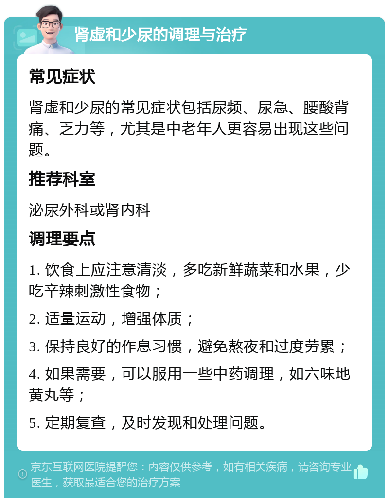 肾虚和少尿的调理与治疗 常见症状 肾虚和少尿的常见症状包括尿频、尿急、腰酸背痛、乏力等，尤其是中老年人更容易出现这些问题。 推荐科室 泌尿外科或肾内科 调理要点 1. 饮食上应注意清淡，多吃新鲜蔬菜和水果，少吃辛辣刺激性食物； 2. 适量运动，增强体质； 3. 保持良好的作息习惯，避免熬夜和过度劳累； 4. 如果需要，可以服用一些中药调理，如六味地黄丸等； 5. 定期复查，及时发现和处理问题。