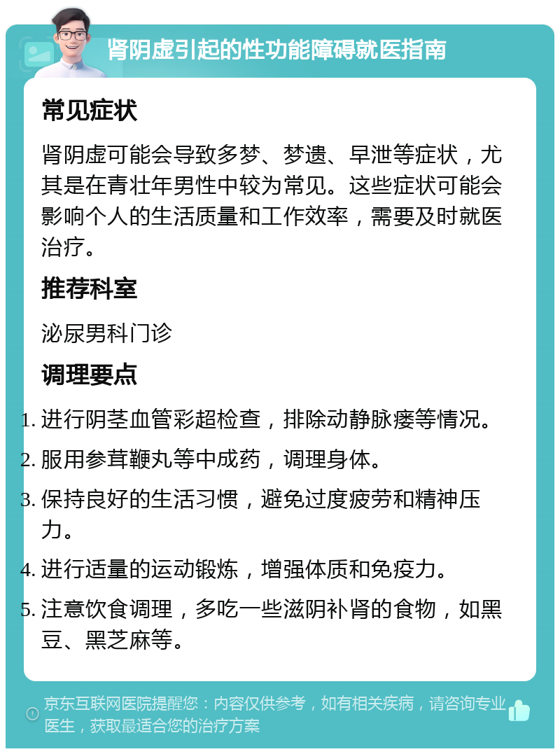 肾阴虚引起的性功能障碍就医指南 常见症状 肾阴虚可能会导致多梦、梦遗、早泄等症状，尤其是在青壮年男性中较为常见。这些症状可能会影响个人的生活质量和工作效率，需要及时就医治疗。 推荐科室 泌尿男科门诊 调理要点 进行阴茎血管彩超检查，排除动静脉瘘等情况。 服用参茸鞭丸等中成药，调理身体。 保持良好的生活习惯，避免过度疲劳和精神压力。 进行适量的运动锻炼，增强体质和免疫力。 注意饮食调理，多吃一些滋阴补肾的食物，如黑豆、黑芝麻等。