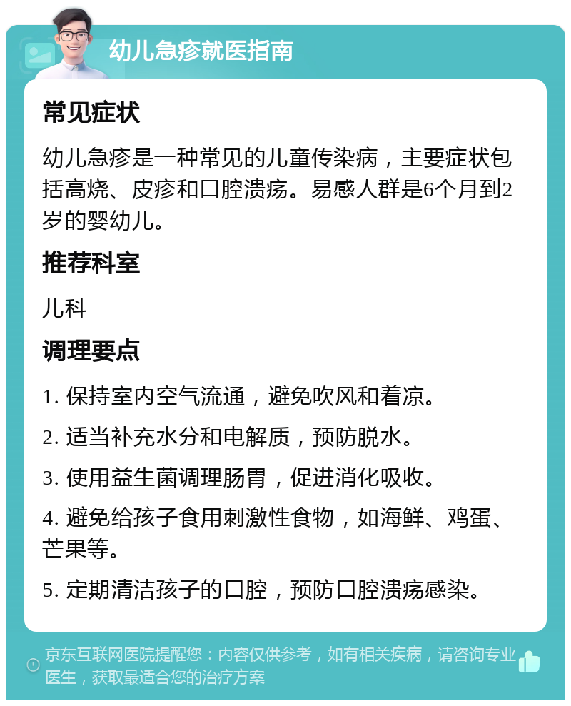 幼儿急疹就医指南 常见症状 幼儿急疹是一种常见的儿童传染病，主要症状包括高烧、皮疹和口腔溃疡。易感人群是6个月到2岁的婴幼儿。 推荐科室 儿科 调理要点 1. 保持室内空气流通，避免吹风和着凉。 2. 适当补充水分和电解质，预防脱水。 3. 使用益生菌调理肠胃，促进消化吸收。 4. 避免给孩子食用刺激性食物，如海鲜、鸡蛋、芒果等。 5. 定期清洁孩子的口腔，预防口腔溃疡感染。