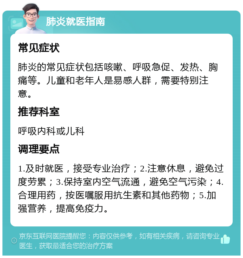 肺炎就医指南 常见症状 肺炎的常见症状包括咳嗽、呼吸急促、发热、胸痛等。儿童和老年人是易感人群，需要特别注意。 推荐科室 呼吸内科或儿科 调理要点 1.及时就医，接受专业治疗；2.注意休息，避免过度劳累；3.保持室内空气流通，避免空气污染；4.合理用药，按医嘱服用抗生素和其他药物；5.加强营养，提高免疫力。