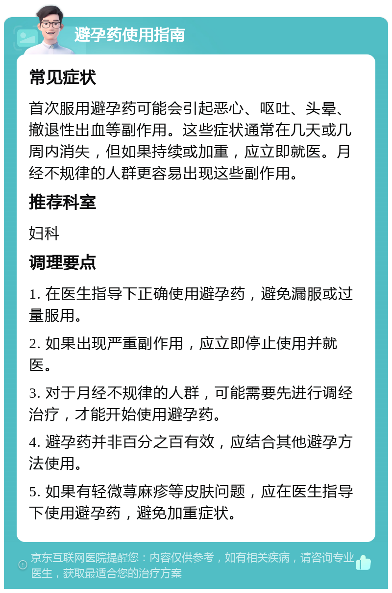 避孕药使用指南 常见症状 首次服用避孕药可能会引起恶心、呕吐、头晕、撤退性出血等副作用。这些症状通常在几天或几周内消失，但如果持续或加重，应立即就医。月经不规律的人群更容易出现这些副作用。 推荐科室 妇科 调理要点 1. 在医生指导下正确使用避孕药，避免漏服或过量服用。 2. 如果出现严重副作用，应立即停止使用并就医。 3. 对于月经不规律的人群，可能需要先进行调经治疗，才能开始使用避孕药。 4. 避孕药并非百分之百有效，应结合其他避孕方法使用。 5. 如果有轻微荨麻疹等皮肤问题，应在医生指导下使用避孕药，避免加重症状。