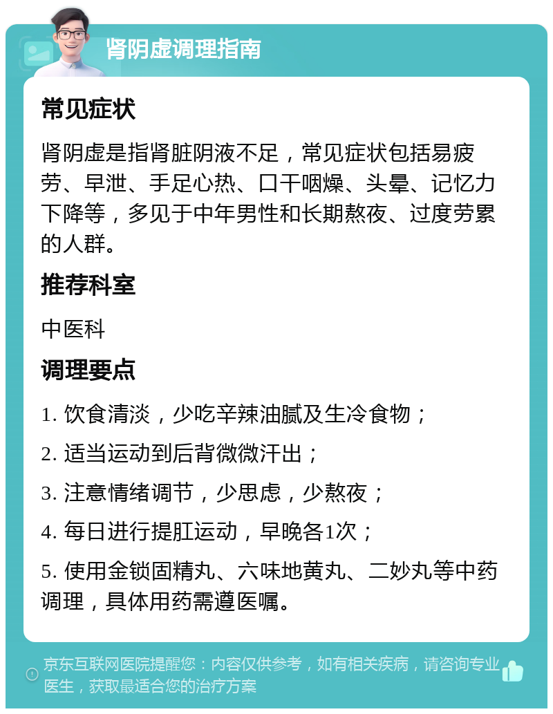 肾阴虚调理指南 常见症状 肾阴虚是指肾脏阴液不足，常见症状包括易疲劳、早泄、手足心热、口干咽燥、头晕、记忆力下降等，多见于中年男性和长期熬夜、过度劳累的人群。 推荐科室 中医科 调理要点 1. 饮食清淡，少吃辛辣油腻及生冷食物； 2. 适当运动到后背微微汗出； 3. 注意情绪调节，少思虑，少熬夜； 4. 每日进行提肛运动，早晚各1次； 5. 使用金锁固精丸、六味地黄丸、二妙丸等中药调理，具体用药需遵医嘱。