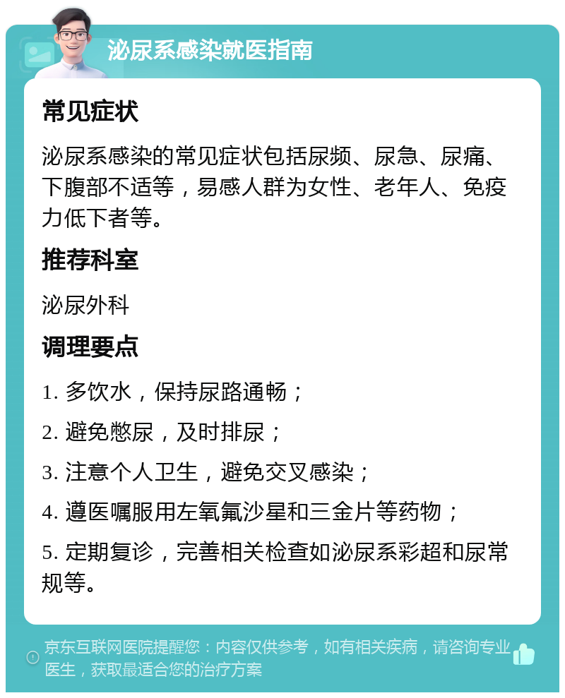 泌尿系感染就医指南 常见症状 泌尿系感染的常见症状包括尿频、尿急、尿痛、下腹部不适等，易感人群为女性、老年人、免疫力低下者等。 推荐科室 泌尿外科 调理要点 1. 多饮水，保持尿路通畅； 2. 避免憋尿，及时排尿； 3. 注意个人卫生，避免交叉感染； 4. 遵医嘱服用左氧氟沙星和三金片等药物； 5. 定期复诊，完善相关检查如泌尿系彩超和尿常规等。