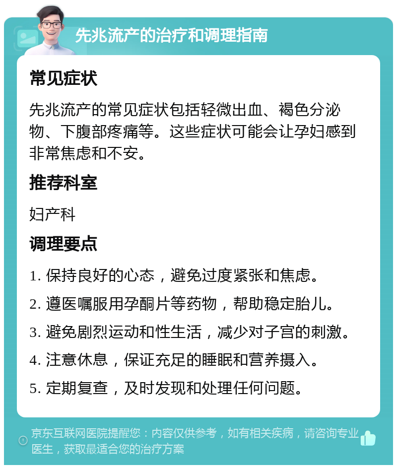 先兆流产的治疗和调理指南 常见症状 先兆流产的常见症状包括轻微出血、褐色分泌物、下腹部疼痛等。这些症状可能会让孕妇感到非常焦虑和不安。 推荐科室 妇产科 调理要点 1. 保持良好的心态，避免过度紧张和焦虑。 2. 遵医嘱服用孕酮片等药物，帮助稳定胎儿。 3. 避免剧烈运动和性生活，减少对子宫的刺激。 4. 注意休息，保证充足的睡眠和营养摄入。 5. 定期复查，及时发现和处理任何问题。