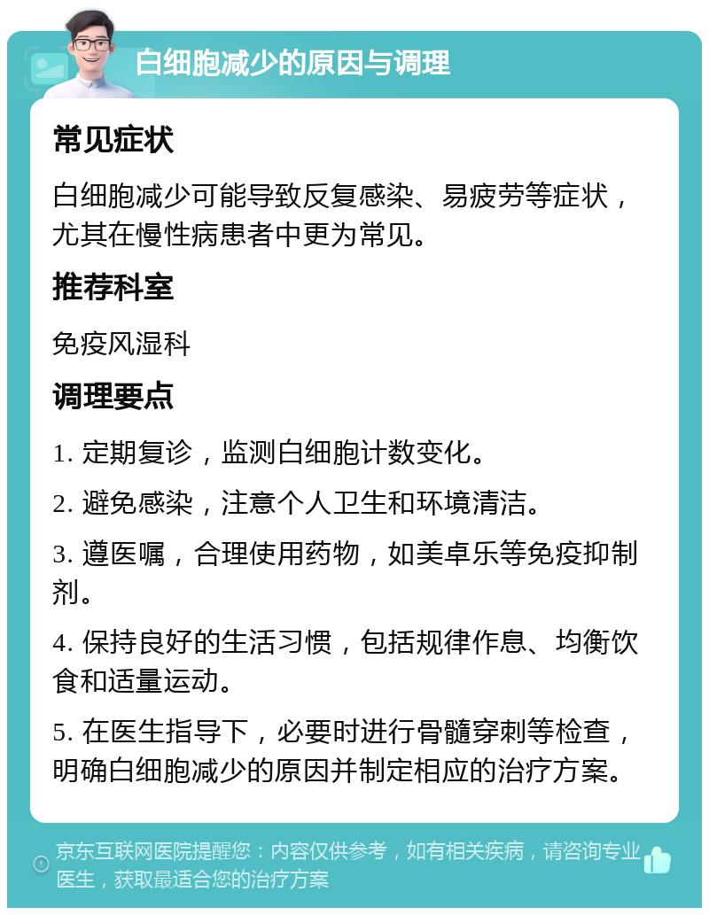 白细胞减少的原因与调理 常见症状 白细胞减少可能导致反复感染、易疲劳等症状，尤其在慢性病患者中更为常见。 推荐科室 免疫风湿科 调理要点 1. 定期复诊，监测白细胞计数变化。 2. 避免感染，注意个人卫生和环境清洁。 3. 遵医嘱，合理使用药物，如美卓乐等免疫抑制剂。 4. 保持良好的生活习惯，包括规律作息、均衡饮食和适量运动。 5. 在医生指导下，必要时进行骨髓穿刺等检查，明确白细胞减少的原因并制定相应的治疗方案。