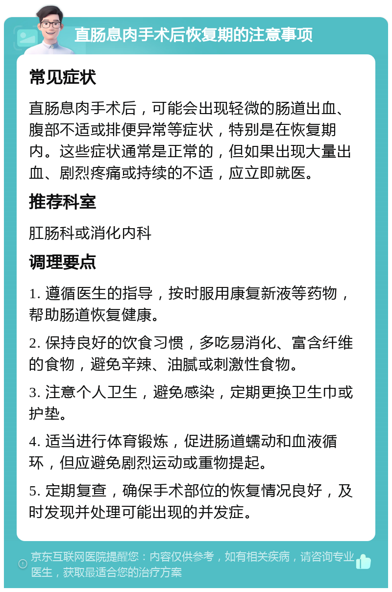 直肠息肉手术后恢复期的注意事项 常见症状 直肠息肉手术后，可能会出现轻微的肠道出血、腹部不适或排便异常等症状，特别是在恢复期内。这些症状通常是正常的，但如果出现大量出血、剧烈疼痛或持续的不适，应立即就医。 推荐科室 肛肠科或消化内科 调理要点 1. 遵循医生的指导，按时服用康复新液等药物，帮助肠道恢复健康。 2. 保持良好的饮食习惯，多吃易消化、富含纤维的食物，避免辛辣、油腻或刺激性食物。 3. 注意个人卫生，避免感染，定期更换卫生巾或护垫。 4. 适当进行体育锻炼，促进肠道蠕动和血液循环，但应避免剧烈运动或重物提起。 5. 定期复查，确保手术部位的恢复情况良好，及时发现并处理可能出现的并发症。