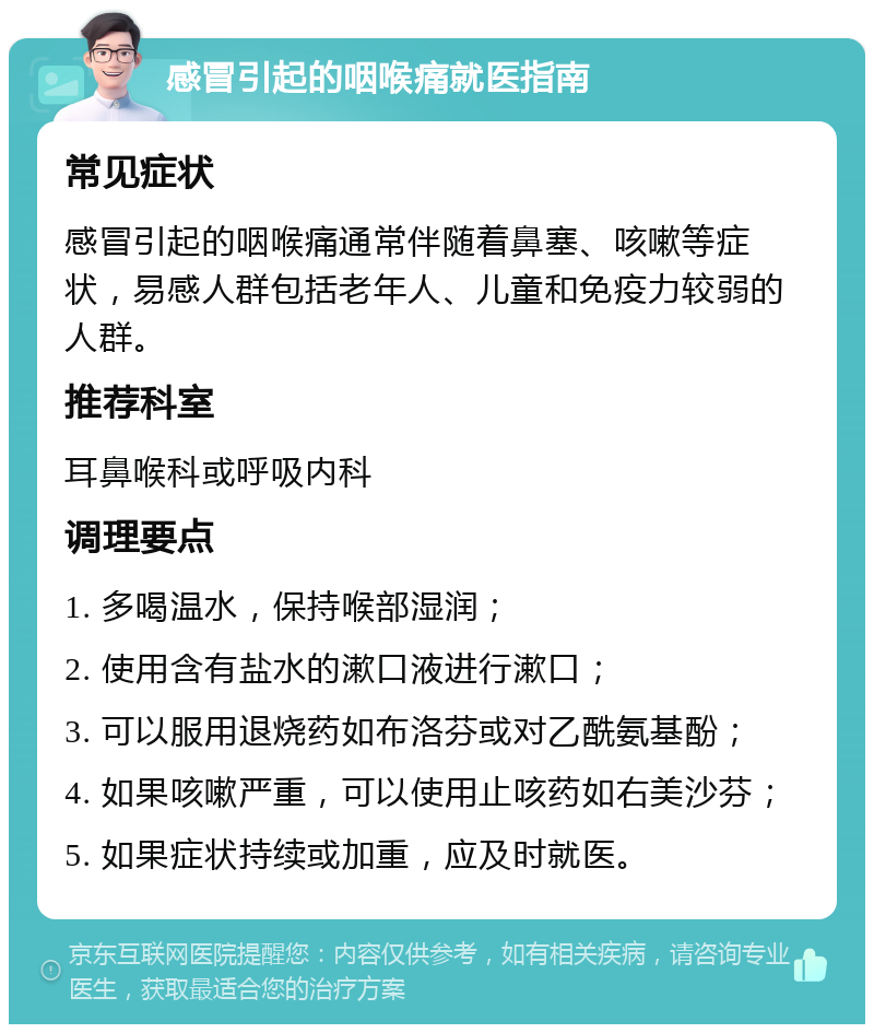 感冒引起的咽喉痛就医指南 常见症状 感冒引起的咽喉痛通常伴随着鼻塞、咳嗽等症状，易感人群包括老年人、儿童和免疫力较弱的人群。 推荐科室 耳鼻喉科或呼吸内科 调理要点 1. 多喝温水，保持喉部湿润； 2. 使用含有盐水的漱口液进行漱口； 3. 可以服用退烧药如布洛芬或对乙酰氨基酚； 4. 如果咳嗽严重，可以使用止咳药如右美沙芬； 5. 如果症状持续或加重，应及时就医。