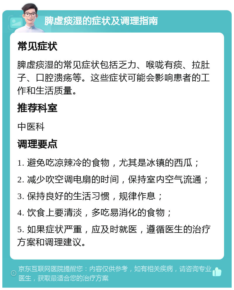 脾虚痰湿的症状及调理指南 常见症状 脾虚痰湿的常见症状包括乏力、喉咙有痰、拉肚子、口腔溃疡等。这些症状可能会影响患者的工作和生活质量。 推荐科室 中医科 调理要点 1. 避免吃凉辣冷的食物，尤其是冰镇的西瓜； 2. 减少吹空调电扇的时间，保持室内空气流通； 3. 保持良好的生活习惯，规律作息； 4. 饮食上要清淡，多吃易消化的食物； 5. 如果症状严重，应及时就医，遵循医生的治疗方案和调理建议。