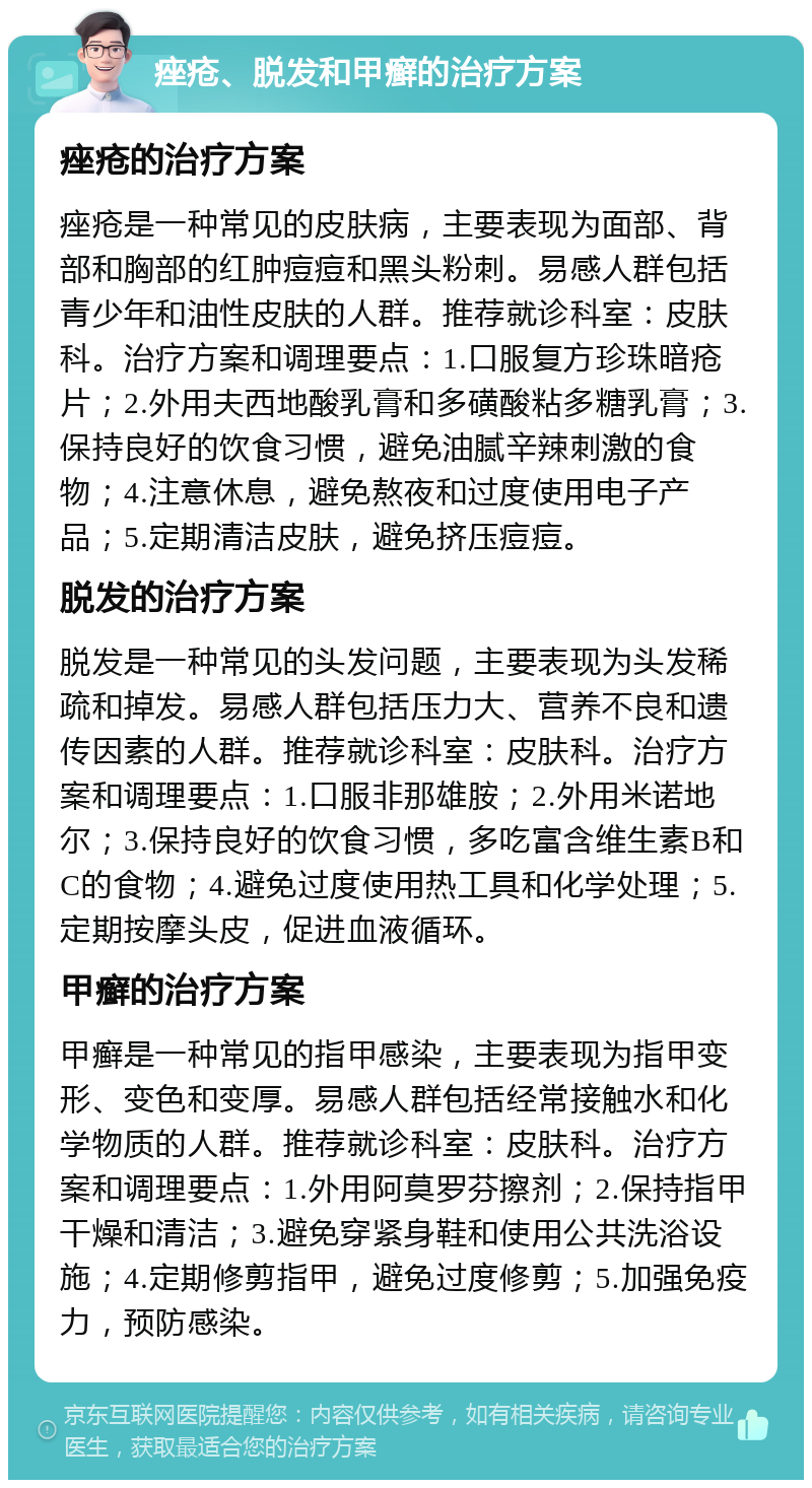 痤疮、脱发和甲癣的治疗方案 痤疮的治疗方案 痤疮是一种常见的皮肤病，主要表现为面部、背部和胸部的红肿痘痘和黑头粉刺。易感人群包括青少年和油性皮肤的人群。推荐就诊科室：皮肤科。治疗方案和调理要点：1.口服复方珍珠暗疮片；2.外用夫西地酸乳膏和多磺酸粘多糖乳膏；3.保持良好的饮食习惯，避免油腻辛辣刺激的食物；4.注意休息，避免熬夜和过度使用电子产品；5.定期清洁皮肤，避免挤压痘痘。 脱发的治疗方案 脱发是一种常见的头发问题，主要表现为头发稀疏和掉发。易感人群包括压力大、营养不良和遗传因素的人群。推荐就诊科室：皮肤科。治疗方案和调理要点：1.口服非那雄胺；2.外用米诺地尔；3.保持良好的饮食习惯，多吃富含维生素B和C的食物；4.避免过度使用热工具和化学处理；5.定期按摩头皮，促进血液循环。 甲癣的治疗方案 甲癣是一种常见的指甲感染，主要表现为指甲变形、变色和变厚。易感人群包括经常接触水和化学物质的人群。推荐就诊科室：皮肤科。治疗方案和调理要点：1.外用阿莫罗芬擦剂；2.保持指甲干燥和清洁；3.避免穿紧身鞋和使用公共洗浴设施；4.定期修剪指甲，避免过度修剪；5.加强免疫力，预防感染。