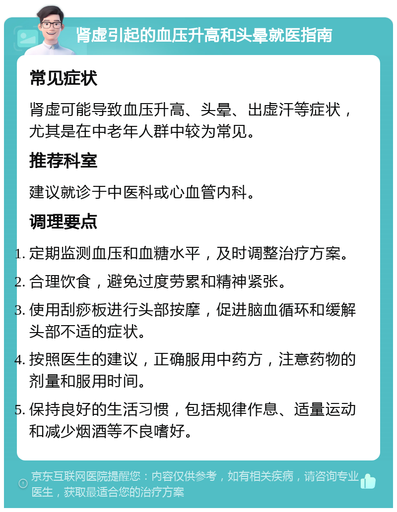 肾虚引起的血压升高和头晕就医指南 常见症状 肾虚可能导致血压升高、头晕、出虚汗等症状，尤其是在中老年人群中较为常见。 推荐科室 建议就诊于中医科或心血管内科。 调理要点 定期监测血压和血糖水平，及时调整治疗方案。 合理饮食，避免过度劳累和精神紧张。 使用刮痧板进行头部按摩，促进脑血循环和缓解头部不适的症状。 按照医生的建议，正确服用中药方，注意药物的剂量和服用时间。 保持良好的生活习惯，包括规律作息、适量运动和减少烟酒等不良嗜好。