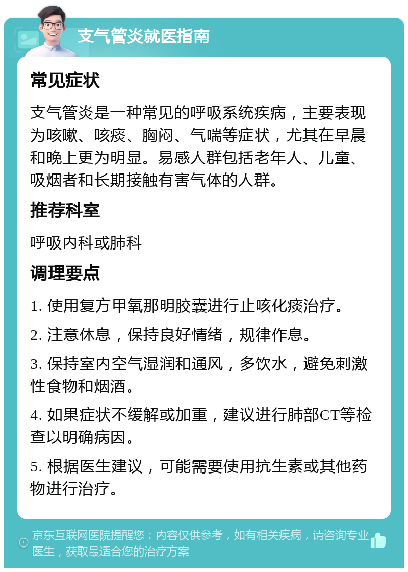 支气管炎就医指南 常见症状 支气管炎是一种常见的呼吸系统疾病，主要表现为咳嗽、咳痰、胸闷、气喘等症状，尤其在早晨和晚上更为明显。易感人群包括老年人、儿童、吸烟者和长期接触有害气体的人群。 推荐科室 呼吸内科或肺科 调理要点 1. 使用复方甲氧那明胶囊进行止咳化痰治疗。 2. 注意休息，保持良好情绪，规律作息。 3. 保持室内空气湿润和通风，多饮水，避免刺激性食物和烟酒。 4. 如果症状不缓解或加重，建议进行肺部CT等检查以明确病因。 5. 根据医生建议，可能需要使用抗生素或其他药物进行治疗。