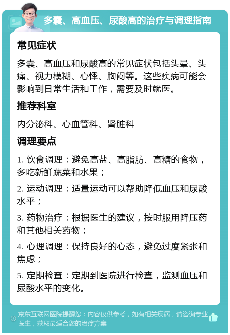 多囊、高血压、尿酸高的治疗与调理指南 常见症状 多囊、高血压和尿酸高的常见症状包括头晕、头痛、视力模糊、心悸、胸闷等。这些疾病可能会影响到日常生活和工作，需要及时就医。 推荐科室 内分泌科、心血管科、肾脏科 调理要点 1. 饮食调理：避免高盐、高脂肪、高糖的食物，多吃新鲜蔬菜和水果； 2. 运动调理：适量运动可以帮助降低血压和尿酸水平； 3. 药物治疗：根据医生的建议，按时服用降压药和其他相关药物； 4. 心理调理：保持良好的心态，避免过度紧张和焦虑； 5. 定期检查：定期到医院进行检查，监测血压和尿酸水平的变化。