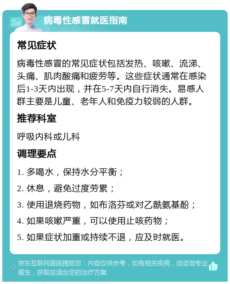 病毒性感冒就医指南 常见症状 病毒性感冒的常见症状包括发热、咳嗽、流涕、头痛、肌肉酸痛和疲劳等。这些症状通常在感染后1-3天内出现，并在5-7天内自行消失。易感人群主要是儿童、老年人和免疫力较弱的人群。 推荐科室 呼吸内科或儿科 调理要点 1. 多喝水，保持水分平衡； 2. 休息，避免过度劳累； 3. 使用退烧药物，如布洛芬或对乙酰氨基酚； 4. 如果咳嗽严重，可以使用止咳药物； 5. 如果症状加重或持续不退，应及时就医。