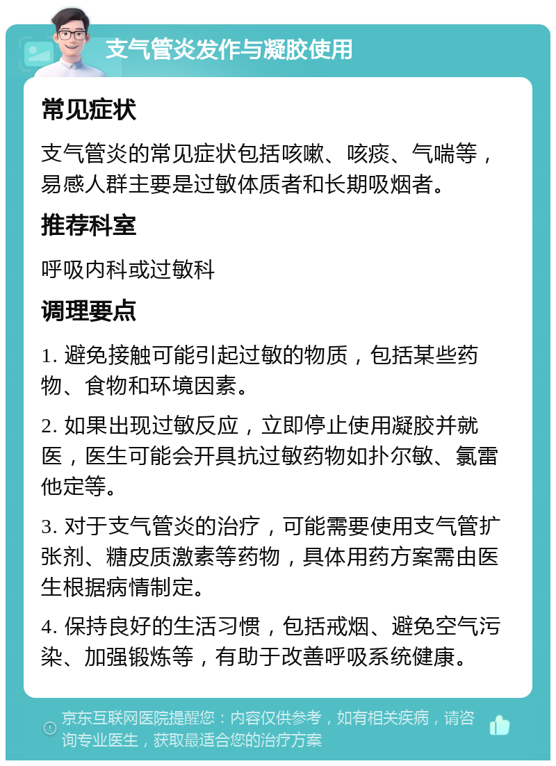 支气管炎发作与凝胶使用 常见症状 支气管炎的常见症状包括咳嗽、咳痰、气喘等，易感人群主要是过敏体质者和长期吸烟者。 推荐科室 呼吸内科或过敏科 调理要点 1. 避免接触可能引起过敏的物质，包括某些药物、食物和环境因素。 2. 如果出现过敏反应，立即停止使用凝胶并就医，医生可能会开具抗过敏药物如扑尔敏、氯雷他定等。 3. 对于支气管炎的治疗，可能需要使用支气管扩张剂、糖皮质激素等药物，具体用药方案需由医生根据病情制定。 4. 保持良好的生活习惯，包括戒烟、避免空气污染、加强锻炼等，有助于改善呼吸系统健康。