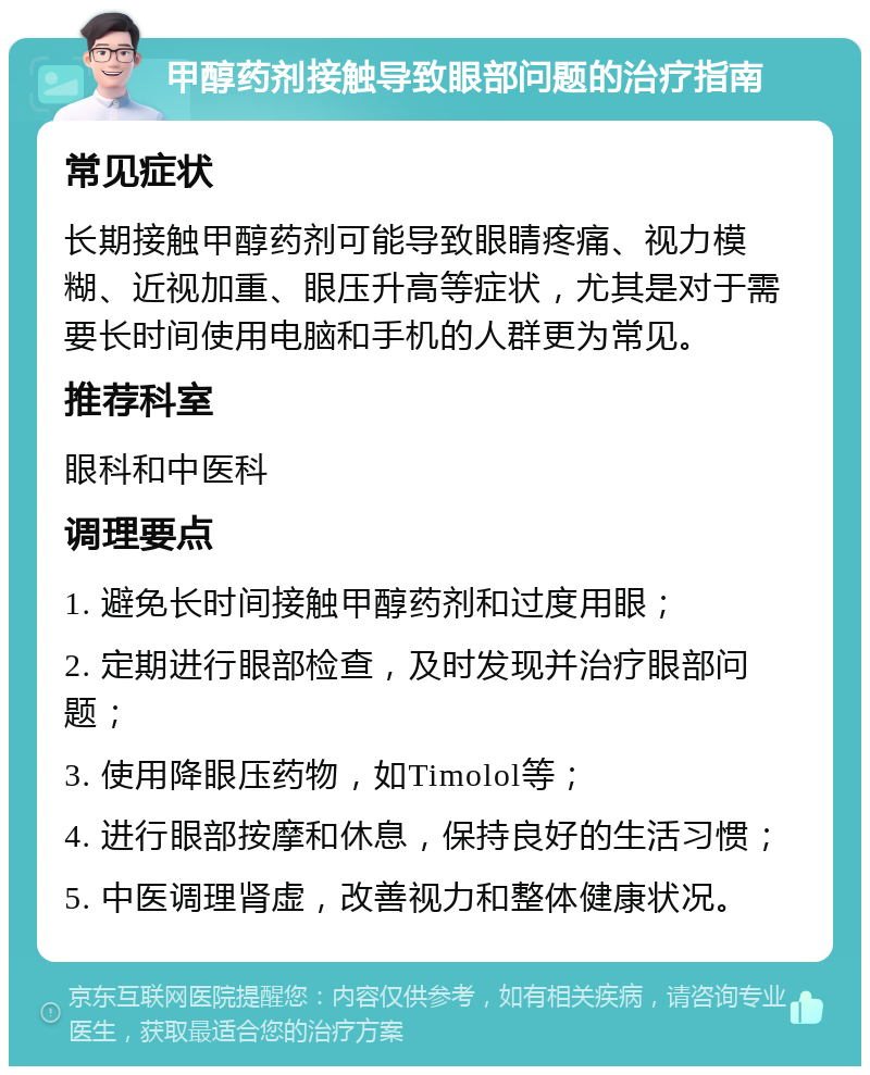 甲醇药剂接触导致眼部问题的治疗指南 常见症状 长期接触甲醇药剂可能导致眼睛疼痛、视力模糊、近视加重、眼压升高等症状，尤其是对于需要长时间使用电脑和手机的人群更为常见。 推荐科室 眼科和中医科 调理要点 1. 避免长时间接触甲醇药剂和过度用眼； 2. 定期进行眼部检查，及时发现并治疗眼部问题； 3. 使用降眼压药物，如Timolol等； 4. 进行眼部按摩和休息，保持良好的生活习惯； 5. 中医调理肾虚，改善视力和整体健康状况。