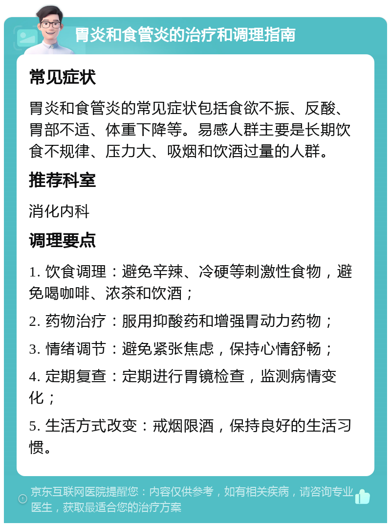 胃炎和食管炎的治疗和调理指南 常见症状 胃炎和食管炎的常见症状包括食欲不振、反酸、胃部不适、体重下降等。易感人群主要是长期饮食不规律、压力大、吸烟和饮酒过量的人群。 推荐科室 消化内科 调理要点 1. 饮食调理：避免辛辣、冷硬等刺激性食物，避免喝咖啡、浓茶和饮酒； 2. 药物治疗：服用抑酸药和增强胃动力药物； 3. 情绪调节：避免紧张焦虑，保持心情舒畅； 4. 定期复查：定期进行胃镜检查，监测病情变化； 5. 生活方式改变：戒烟限酒，保持良好的生活习惯。