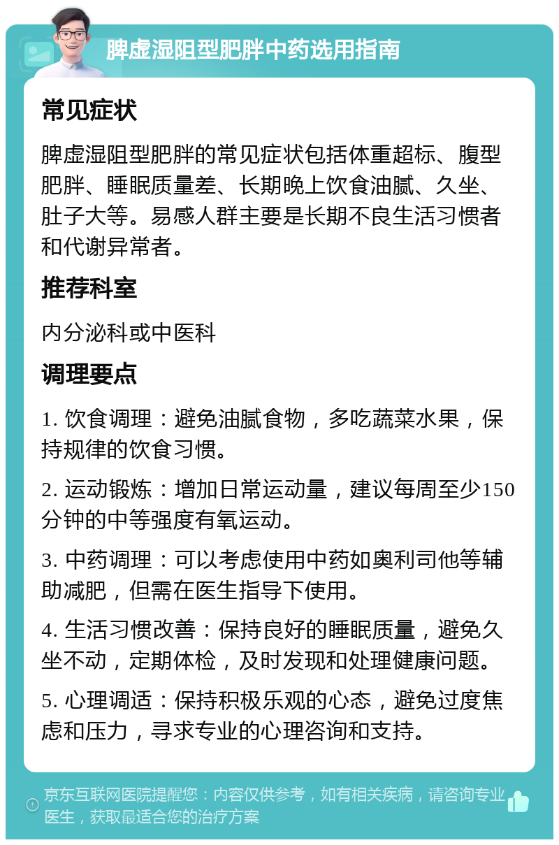 脾虚湿阻型肥胖中药选用指南 常见症状 脾虚湿阻型肥胖的常见症状包括体重超标、腹型肥胖、睡眠质量差、长期晚上饮食油腻、久坐、肚子大等。易感人群主要是长期不良生活习惯者和代谢异常者。 推荐科室 内分泌科或中医科 调理要点 1. 饮食调理：避免油腻食物，多吃蔬菜水果，保持规律的饮食习惯。 2. 运动锻炼：增加日常运动量，建议每周至少150分钟的中等强度有氧运动。 3. 中药调理：可以考虑使用中药如奥利司他等辅助减肥，但需在医生指导下使用。 4. 生活习惯改善：保持良好的睡眠质量，避免久坐不动，定期体检，及时发现和处理健康问题。 5. 心理调适：保持积极乐观的心态，避免过度焦虑和压力，寻求专业的心理咨询和支持。