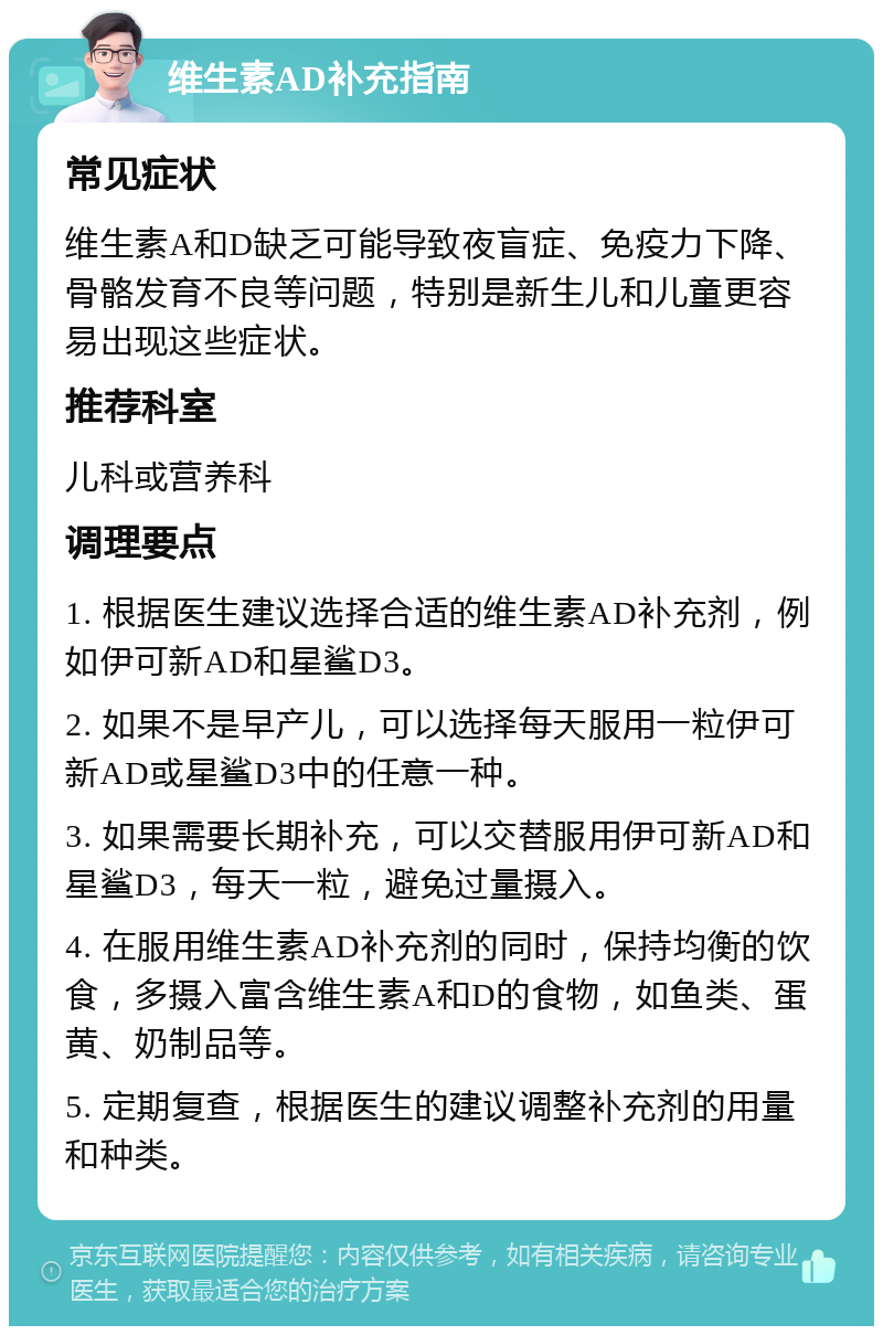 维生素AD补充指南 常见症状 维生素A和D缺乏可能导致夜盲症、免疫力下降、骨骼发育不良等问题，特别是新生儿和儿童更容易出现这些症状。 推荐科室 儿科或营养科 调理要点 1. 根据医生建议选择合适的维生素AD补充剂，例如伊可新AD和星鲨D3。 2. 如果不是早产儿，可以选择每天服用一粒伊可新AD或星鲨D3中的任意一种。 3. 如果需要长期补充，可以交替服用伊可新AD和星鲨D3，每天一粒，避免过量摄入。 4. 在服用维生素AD补充剂的同时，保持均衡的饮食，多摄入富含维生素A和D的食物，如鱼类、蛋黄、奶制品等。 5. 定期复查，根据医生的建议调整补充剂的用量和种类。