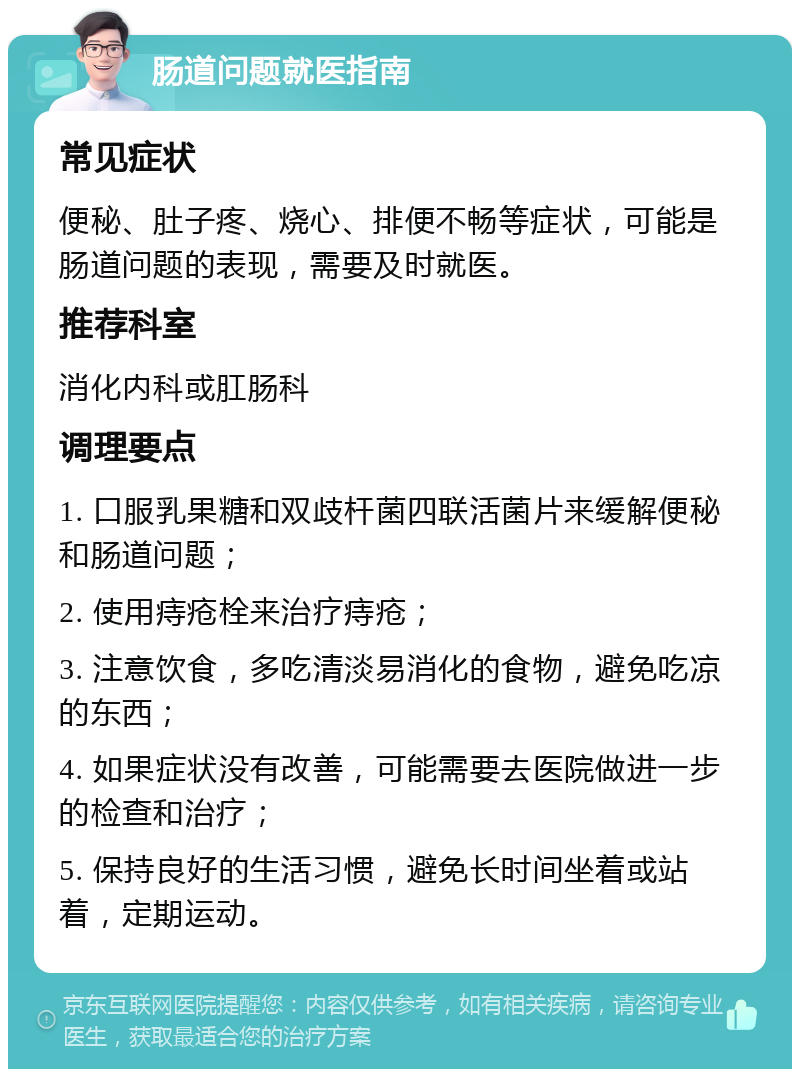 肠道问题就医指南 常见症状 便秘、肚子疼、烧心、排便不畅等症状，可能是肠道问题的表现，需要及时就医。 推荐科室 消化内科或肛肠科 调理要点 1. 口服乳果糖和双歧杆菌四联活菌片来缓解便秘和肠道问题； 2. 使用痔疮栓来治疗痔疮； 3. 注意饮食，多吃清淡易消化的食物，避免吃凉的东西； 4. 如果症状没有改善，可能需要去医院做进一步的检查和治疗； 5. 保持良好的生活习惯，避免长时间坐着或站着，定期运动。