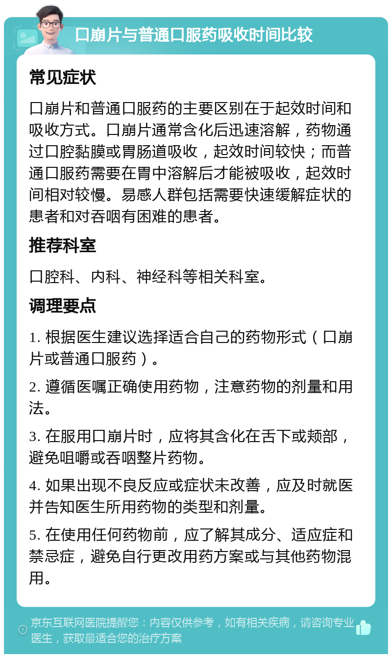 口崩片与普通口服药吸收时间比较 常见症状 口崩片和普通口服药的主要区别在于起效时间和吸收方式。口崩片通常含化后迅速溶解，药物通过口腔黏膜或胃肠道吸收，起效时间较快；而普通口服药需要在胃中溶解后才能被吸收，起效时间相对较慢。易感人群包括需要快速缓解症状的患者和对吞咽有困难的患者。 推荐科室 口腔科、内科、神经科等相关科室。 调理要点 1. 根据医生建议选择适合自己的药物形式（口崩片或普通口服药）。 2. 遵循医嘱正确使用药物，注意药物的剂量和用法。 3. 在服用口崩片时，应将其含化在舌下或颊部，避免咀嚼或吞咽整片药物。 4. 如果出现不良反应或症状未改善，应及时就医并告知医生所用药物的类型和剂量。 5. 在使用任何药物前，应了解其成分、适应症和禁忌症，避免自行更改用药方案或与其他药物混用。