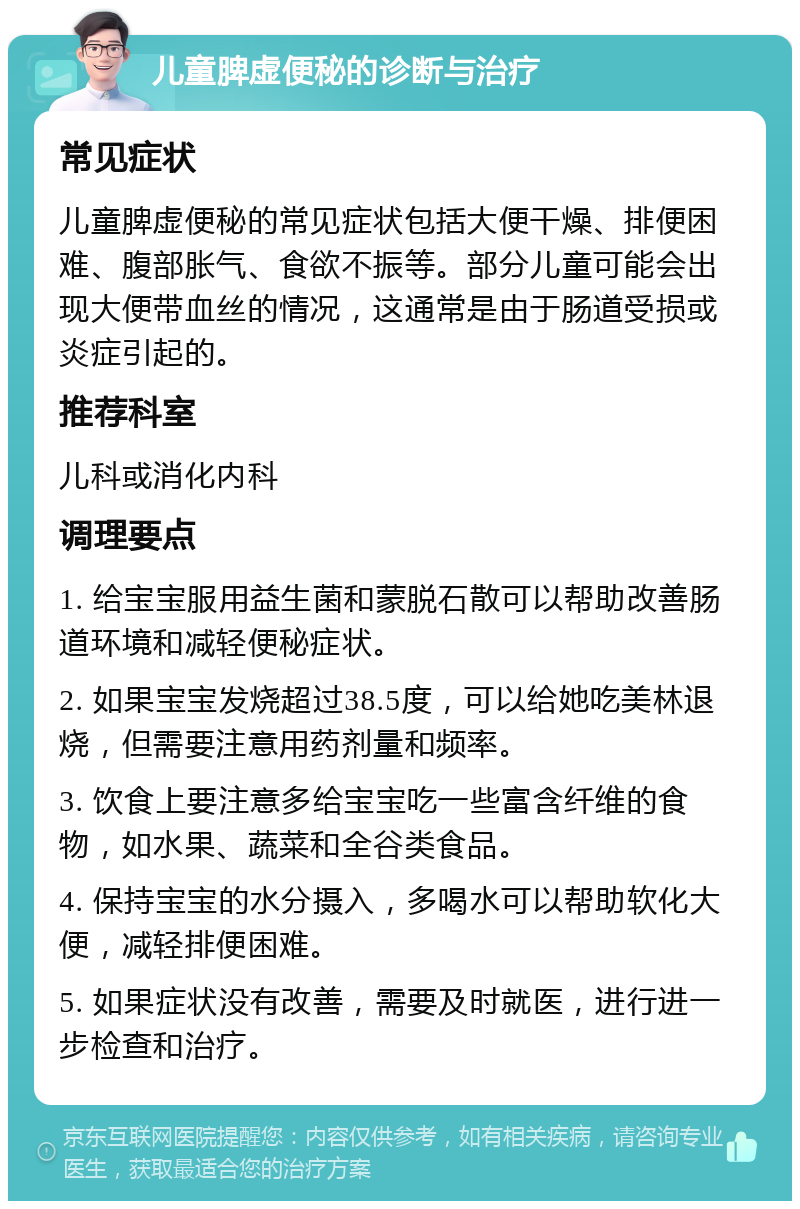 儿童脾虚便秘的诊断与治疗 常见症状 儿童脾虚便秘的常见症状包括大便干燥、排便困难、腹部胀气、食欲不振等。部分儿童可能会出现大便带血丝的情况，这通常是由于肠道受损或炎症引起的。 推荐科室 儿科或消化内科 调理要点 1. 给宝宝服用益生菌和蒙脱石散可以帮助改善肠道环境和减轻便秘症状。 2. 如果宝宝发烧超过38.5度，可以给她吃美林退烧，但需要注意用药剂量和频率。 3. 饮食上要注意多给宝宝吃一些富含纤维的食物，如水果、蔬菜和全谷类食品。 4. 保持宝宝的水分摄入，多喝水可以帮助软化大便，减轻排便困难。 5. 如果症状没有改善，需要及时就医，进行进一步检查和治疗。