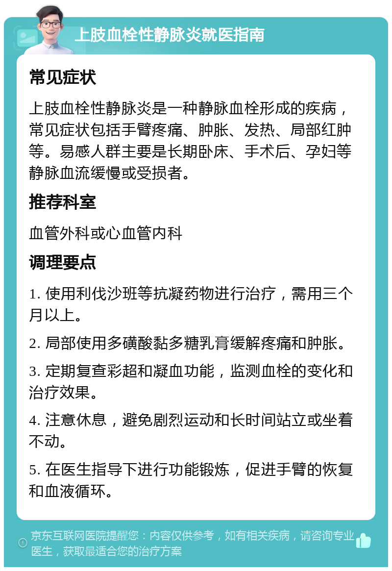 上肢血栓性静脉炎就医指南 常见症状 上肢血栓性静脉炎是一种静脉血栓形成的疾病，常见症状包括手臂疼痛、肿胀、发热、局部红肿等。易感人群主要是长期卧床、手术后、孕妇等静脉血流缓慢或受损者。 推荐科室 血管外科或心血管内科 调理要点 1. 使用利伐沙班等抗凝药物进行治疗，需用三个月以上。 2. 局部使用多磺酸黏多糖乳膏缓解疼痛和肿胀。 3. 定期复查彩超和凝血功能，监测血栓的变化和治疗效果。 4. 注意休息，避免剧烈运动和长时间站立或坐着不动。 5. 在医生指导下进行功能锻炼，促进手臂的恢复和血液循环。