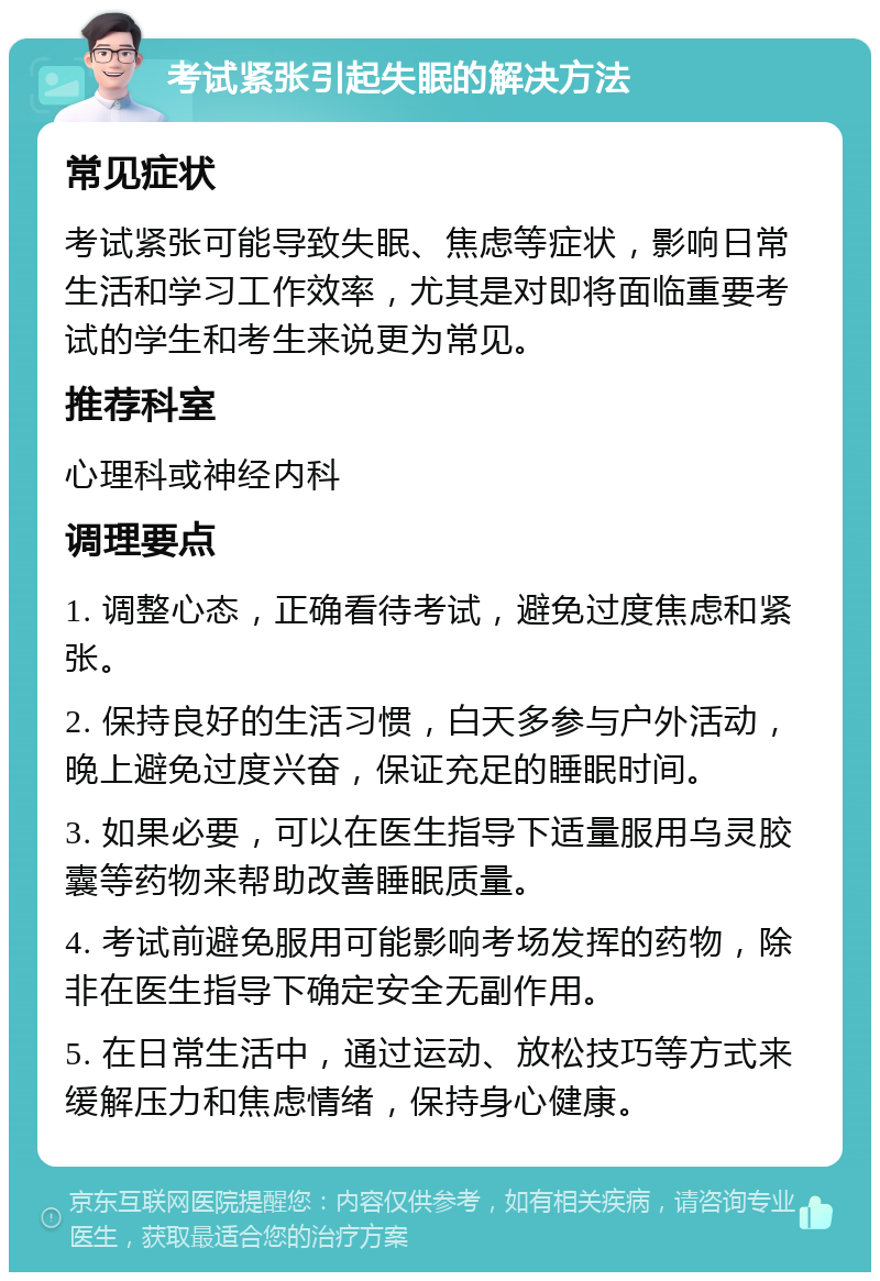 考试紧张引起失眠的解决方法 常见症状 考试紧张可能导致失眠、焦虑等症状，影响日常生活和学习工作效率，尤其是对即将面临重要考试的学生和考生来说更为常见。 推荐科室 心理科或神经内科 调理要点 1. 调整心态，正确看待考试，避免过度焦虑和紧张。 2. 保持良好的生活习惯，白天多参与户外活动，晚上避免过度兴奋，保证充足的睡眠时间。 3. 如果必要，可以在医生指导下适量服用乌灵胶囊等药物来帮助改善睡眠质量。 4. 考试前避免服用可能影响考场发挥的药物，除非在医生指导下确定安全无副作用。 5. 在日常生活中，通过运动、放松技巧等方式来缓解压力和焦虑情绪，保持身心健康。