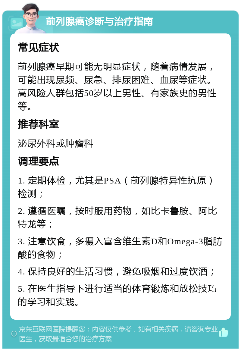 前列腺癌诊断与治疗指南 常见症状 前列腺癌早期可能无明显症状，随着病情发展，可能出现尿频、尿急、排尿困难、血尿等症状。高风险人群包括50岁以上男性、有家族史的男性等。 推荐科室 泌尿外科或肿瘤科 调理要点 1. 定期体检，尤其是PSA（前列腺特异性抗原）检测； 2. 遵循医嘱，按时服用药物，如比卡鲁胺、阿比特龙等； 3. 注意饮食，多摄入富含维生素D和Omega-3脂肪酸的食物； 4. 保持良好的生活习惯，避免吸烟和过度饮酒； 5. 在医生指导下进行适当的体育锻炼和放松技巧的学习和实践。