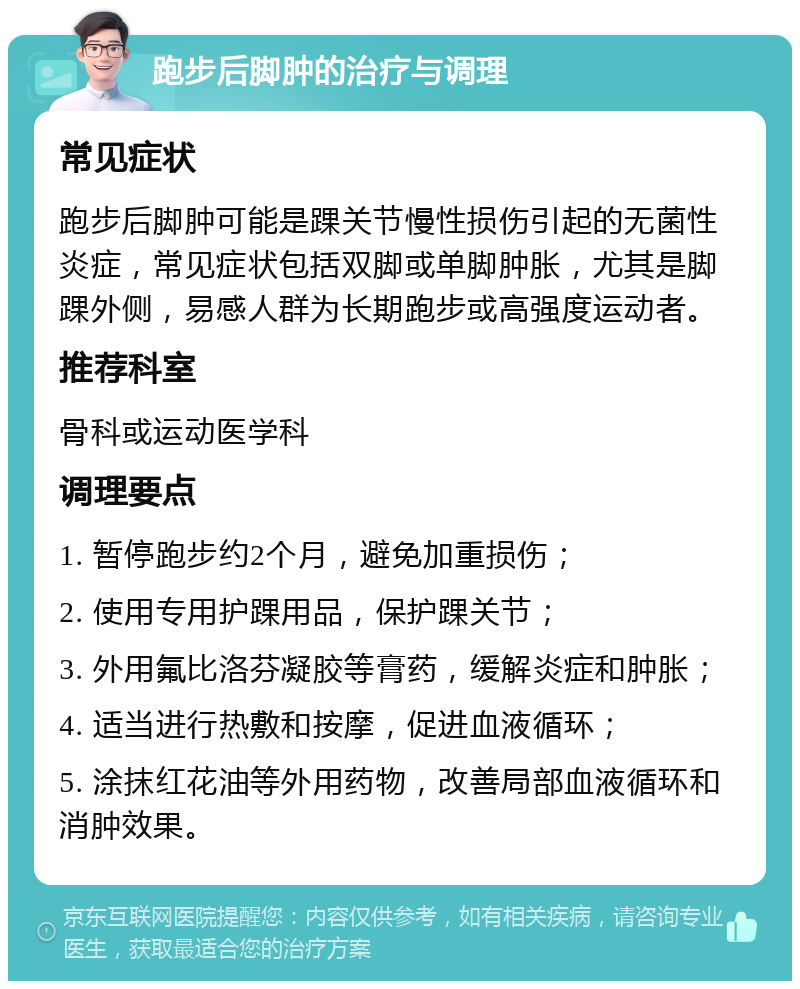 跑步后脚肿的治疗与调理 常见症状 跑步后脚肿可能是踝关节慢性损伤引起的无菌性炎症，常见症状包括双脚或单脚肿胀，尤其是脚踝外侧，易感人群为长期跑步或高强度运动者。 推荐科室 骨科或运动医学科 调理要点 1. 暂停跑步约2个月，避免加重损伤； 2. 使用专用护踝用品，保护踝关节； 3. 外用氟比洛芬凝胶等膏药，缓解炎症和肿胀； 4. 适当进行热敷和按摩，促进血液循环； 5. 涂抹红花油等外用药物，改善局部血液循环和消肿效果。