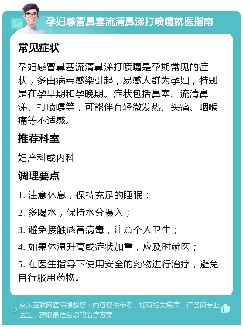 孕妇感冒鼻塞流清鼻涕打喷嚏就医指南 常见症状 孕妇感冒鼻塞流清鼻涕打喷嚏是孕期常见的症状，多由病毒感染引起，易感人群为孕妇，特别是在孕早期和孕晚期。症状包括鼻塞、流清鼻涕、打喷嚏等，可能伴有轻微发热、头痛、咽喉痛等不适感。 推荐科室 妇产科或内科 调理要点 1. 注意休息，保持充足的睡眠； 2. 多喝水，保持水分摄入； 3. 避免接触感冒病毒，注意个人卫生； 4. 如果体温升高或症状加重，应及时就医； 5. 在医生指导下使用安全的药物进行治疗，避免自行服用药物。