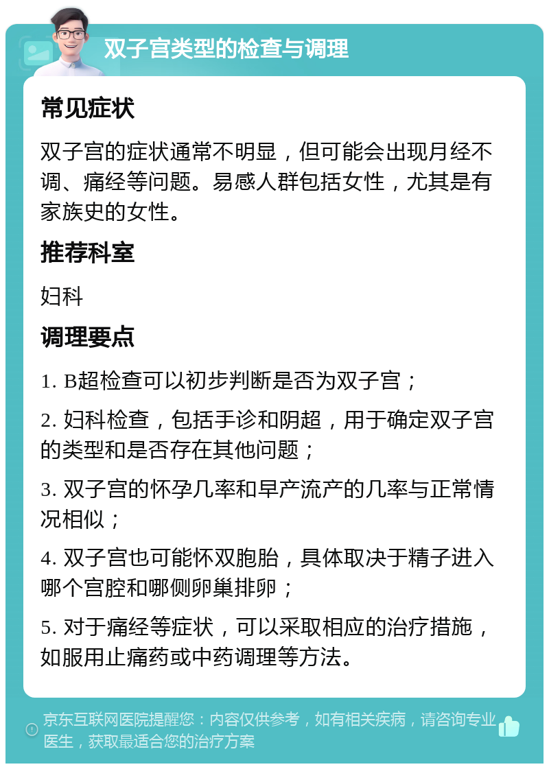 双子宫类型的检查与调理 常见症状 双子宫的症状通常不明显，但可能会出现月经不调、痛经等问题。易感人群包括女性，尤其是有家族史的女性。 推荐科室 妇科 调理要点 1. B超检查可以初步判断是否为双子宫； 2. 妇科检查，包括手诊和阴超，用于确定双子宫的类型和是否存在其他问题； 3. 双子宫的怀孕几率和早产流产的几率与正常情况相似； 4. 双子宫也可能怀双胞胎，具体取决于精子进入哪个宫腔和哪侧卵巢排卵； 5. 对于痛经等症状，可以采取相应的治疗措施，如服用止痛药或中药调理等方法。