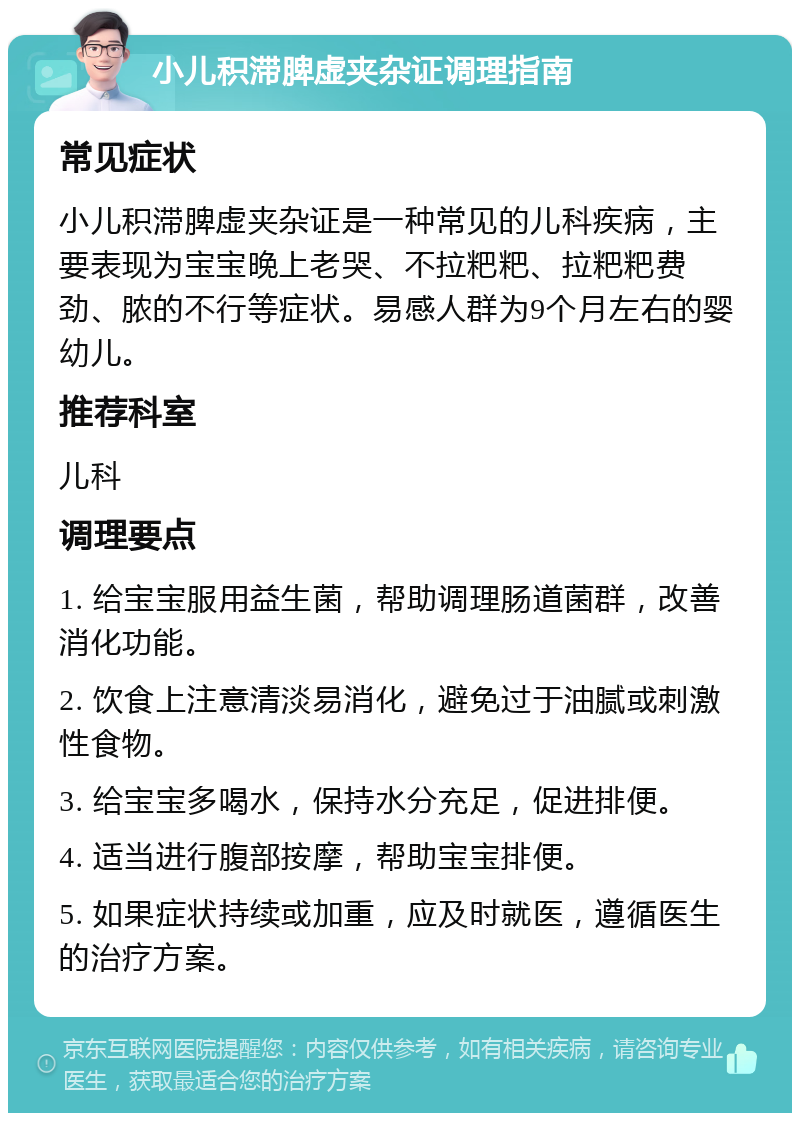 小儿积滞脾虚夹杂证调理指南 常见症状 小儿积滞脾虚夹杂证是一种常见的儿科疾病，主要表现为宝宝晚上老哭、不拉粑粑、拉粑粑费劲、脓的不行等症状。易感人群为9个月左右的婴幼儿。 推荐科室 儿科 调理要点 1. 给宝宝服用益生菌，帮助调理肠道菌群，改善消化功能。 2. 饮食上注意清淡易消化，避免过于油腻或刺激性食物。 3. 给宝宝多喝水，保持水分充足，促进排便。 4. 适当进行腹部按摩，帮助宝宝排便。 5. 如果症状持续或加重，应及时就医，遵循医生的治疗方案。