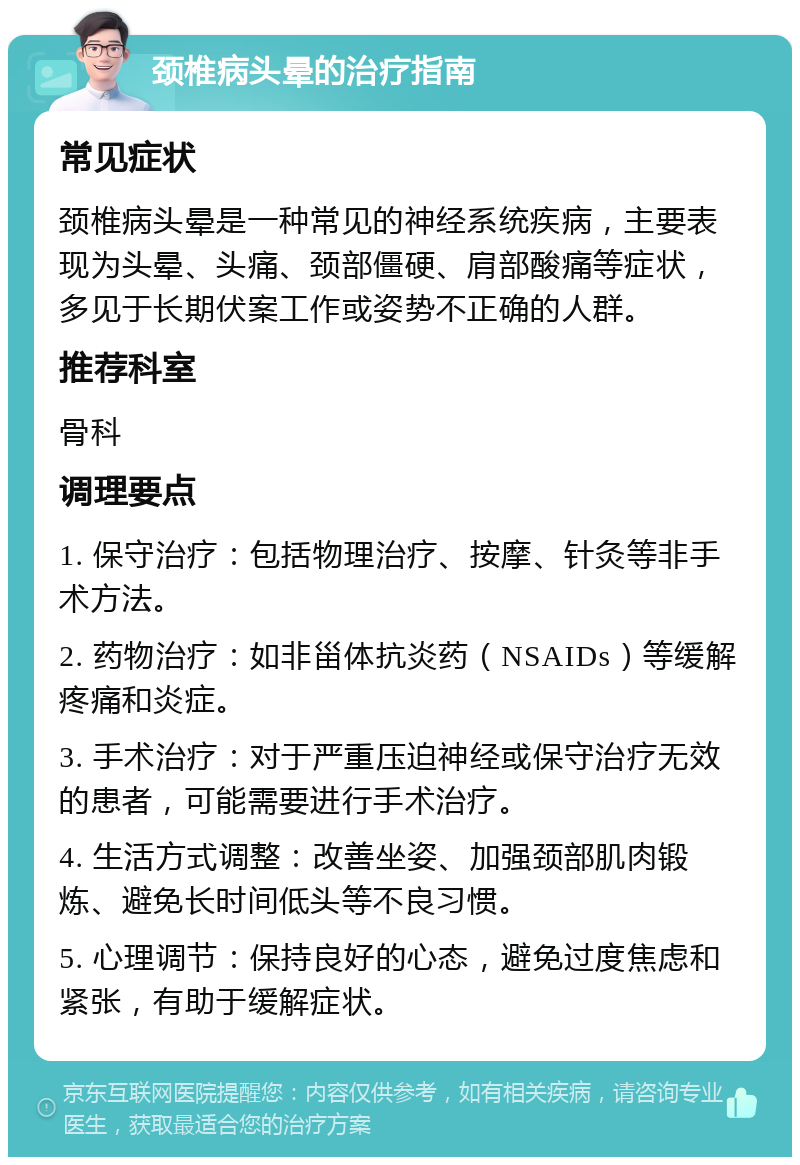 颈椎病头晕的治疗指南 常见症状 颈椎病头晕是一种常见的神经系统疾病，主要表现为头晕、头痛、颈部僵硬、肩部酸痛等症状，多见于长期伏案工作或姿势不正确的人群。 推荐科室 骨科 调理要点 1. 保守治疗：包括物理治疗、按摩、针灸等非手术方法。 2. 药物治疗：如非甾体抗炎药（NSAIDs）等缓解疼痛和炎症。 3. 手术治疗：对于严重压迫神经或保守治疗无效的患者，可能需要进行手术治疗。 4. 生活方式调整：改善坐姿、加强颈部肌肉锻炼、避免长时间低头等不良习惯。 5. 心理调节：保持良好的心态，避免过度焦虑和紧张，有助于缓解症状。