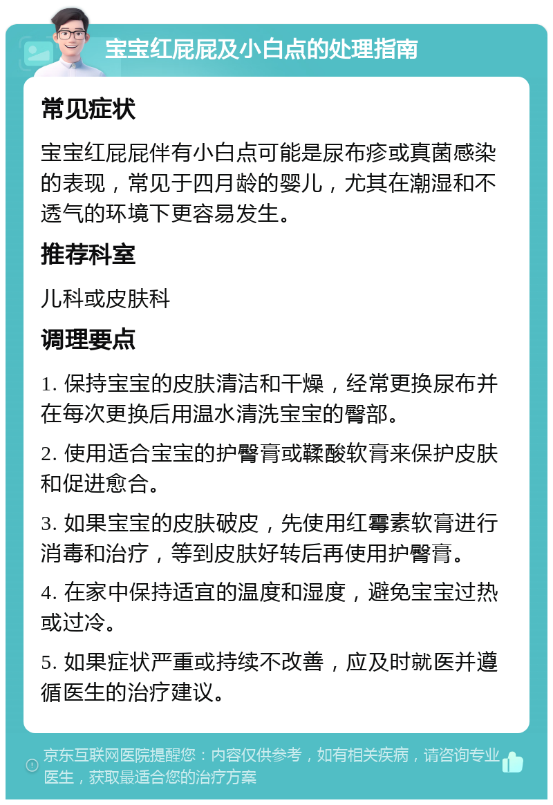 宝宝红屁屁及小白点的处理指南 常见症状 宝宝红屁屁伴有小白点可能是尿布疹或真菌感染的表现，常见于四月龄的婴儿，尤其在潮湿和不透气的环境下更容易发生。 推荐科室 儿科或皮肤科 调理要点 1. 保持宝宝的皮肤清洁和干燥，经常更换尿布并在每次更换后用温水清洗宝宝的臀部。 2. 使用适合宝宝的护臀膏或鞣酸软膏来保护皮肤和促进愈合。 3. 如果宝宝的皮肤破皮，先使用红霉素软膏进行消毒和治疗，等到皮肤好转后再使用护臀膏。 4. 在家中保持适宜的温度和湿度，避免宝宝过热或过冷。 5. 如果症状严重或持续不改善，应及时就医并遵循医生的治疗建议。