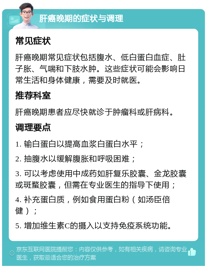 肝癌晚期的症状与调理 常见症状 肝癌晚期常见症状包括腹水、低白蛋白血症、肚子胀、气喘和下肢水肿。这些症状可能会影响日常生活和身体健康，需要及时就医。 推荐科室 肝癌晚期患者应尽快就诊于肿瘤科或肝病科。 调理要点 1. 输白蛋白以提高血浆白蛋白水平； 2. 抽腹水以缓解腹胀和呼吸困难； 3. 可以考虑使用中成药如肝复乐胶囊、金龙胶囊或斑蝥胶囊，但需在专业医生的指导下使用； 4. 补充蛋白质，例如食用蛋白粉（如汤臣倍健）； 5. 增加维生素C的摄入以支持免疫系统功能。