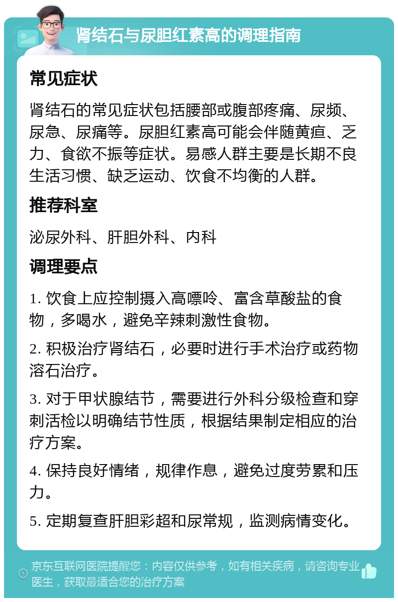 肾结石与尿胆红素高的调理指南 常见症状 肾结石的常见症状包括腰部或腹部疼痛、尿频、尿急、尿痛等。尿胆红素高可能会伴随黄疸、乏力、食欲不振等症状。易感人群主要是长期不良生活习惯、缺乏运动、饮食不均衡的人群。 推荐科室 泌尿外科、肝胆外科、内科 调理要点 1. 饮食上应控制摄入高嘌呤、富含草酸盐的食物，多喝水，避免辛辣刺激性食物。 2. 积极治疗肾结石，必要时进行手术治疗或药物溶石治疗。 3. 对于甲状腺结节，需要进行外科分级检查和穿刺活检以明确结节性质，根据结果制定相应的治疗方案。 4. 保持良好情绪，规律作息，避免过度劳累和压力。 5. 定期复查肝胆彩超和尿常规，监测病情变化。