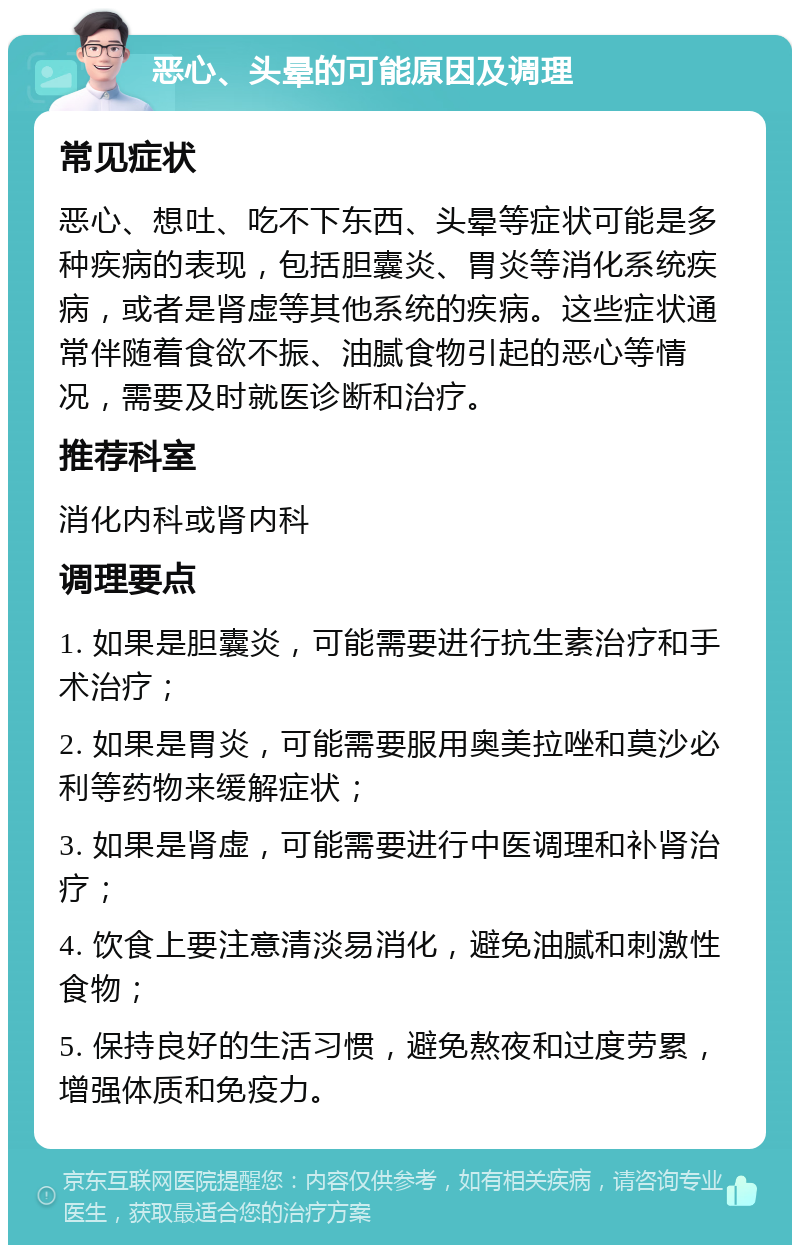 恶心、头晕的可能原因及调理 常见症状 恶心、想吐、吃不下东西、头晕等症状可能是多种疾病的表现，包括胆囊炎、胃炎等消化系统疾病，或者是肾虚等其他系统的疾病。这些症状通常伴随着食欲不振、油腻食物引起的恶心等情况，需要及时就医诊断和治疗。 推荐科室 消化内科或肾内科 调理要点 1. 如果是胆囊炎，可能需要进行抗生素治疗和手术治疗； 2. 如果是胃炎，可能需要服用奥美拉唑和莫沙必利等药物来缓解症状； 3. 如果是肾虚，可能需要进行中医调理和补肾治疗； 4. 饮食上要注意清淡易消化，避免油腻和刺激性食物； 5. 保持良好的生活习惯，避免熬夜和过度劳累，增强体质和免疫力。