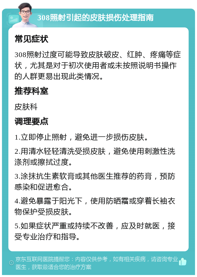 308照射引起的皮肤损伤处理指南 常见症状 308照射过度可能导致皮肤破皮、红肿、疼痛等症状，尤其是对于初次使用者或未按照说明书操作的人群更易出现此类情况。 推荐科室 皮肤科 调理要点 1.立即停止照射，避免进一步损伤皮肤。 2.用清水轻轻清洗受损皮肤，避免使用刺激性洗涤剂或擦拭过度。 3.涂抹抗生素软膏或其他医生推荐的药膏，预防感染和促进愈合。 4.避免暴露于阳光下，使用防晒霜或穿着长袖衣物保护受损皮肤。 5.如果症状严重或持续不改善，应及时就医，接受专业治疗和指导。