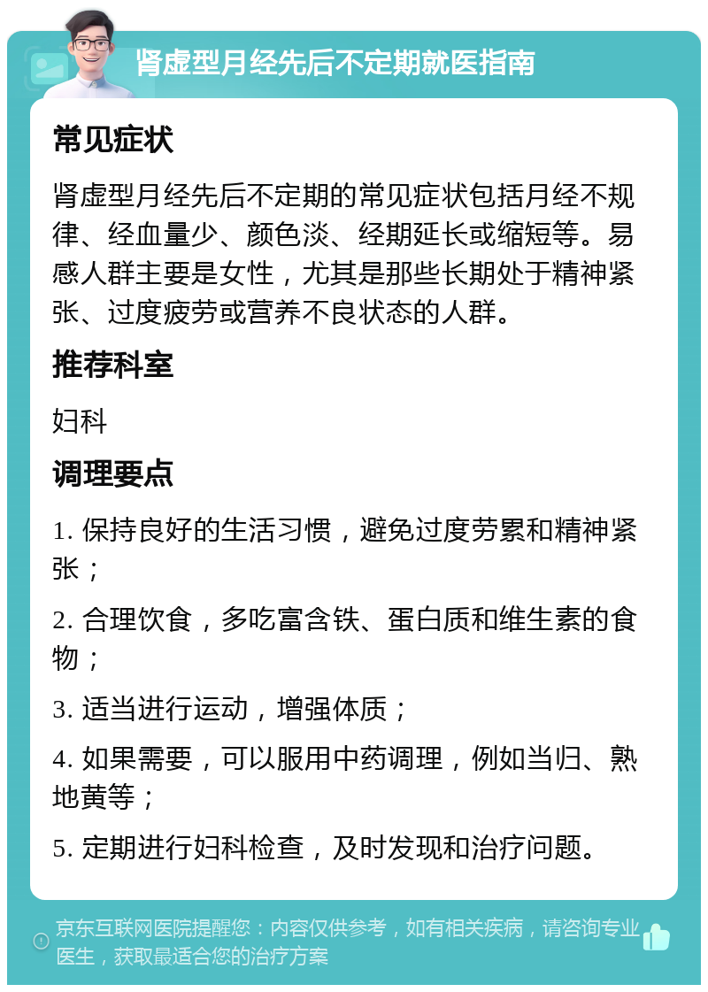 肾虚型月经先后不定期就医指南 常见症状 肾虚型月经先后不定期的常见症状包括月经不规律、经血量少、颜色淡、经期延长或缩短等。易感人群主要是女性，尤其是那些长期处于精神紧张、过度疲劳或营养不良状态的人群。 推荐科室 妇科 调理要点 1. 保持良好的生活习惯，避免过度劳累和精神紧张； 2. 合理饮食，多吃富含铁、蛋白质和维生素的食物； 3. 适当进行运动，增强体质； 4. 如果需要，可以服用中药调理，例如当归、熟地黄等； 5. 定期进行妇科检查，及时发现和治疗问题。