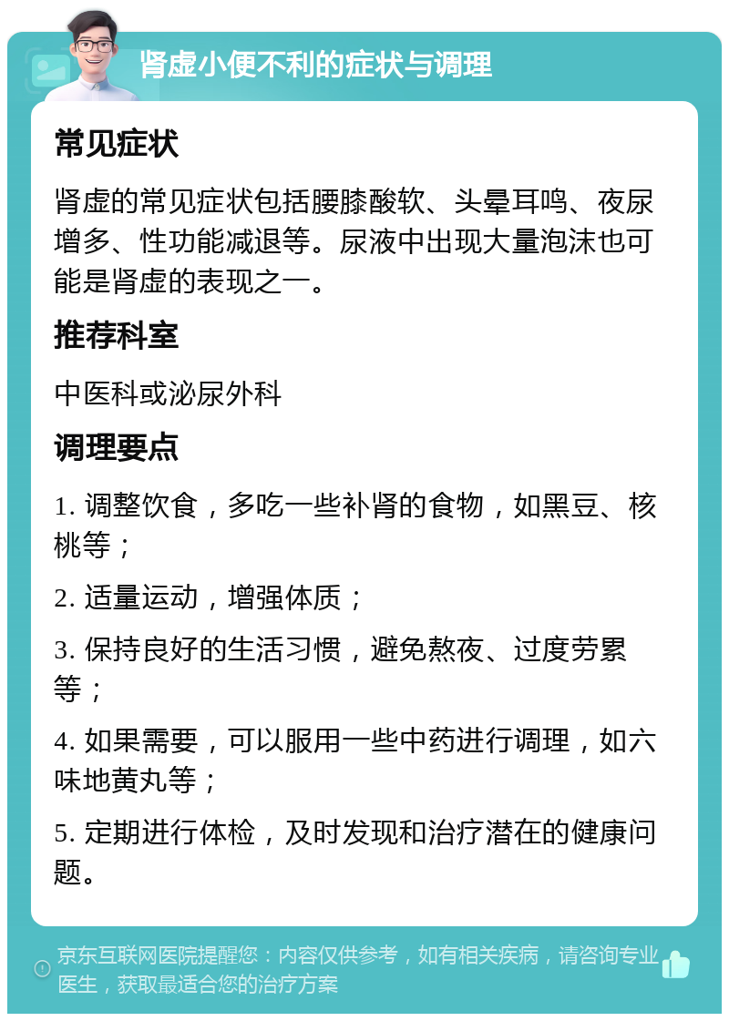 肾虚小便不利的症状与调理 常见症状 肾虚的常见症状包括腰膝酸软、头晕耳鸣、夜尿增多、性功能减退等。尿液中出现大量泡沫也可能是肾虚的表现之一。 推荐科室 中医科或泌尿外科 调理要点 1. 调整饮食，多吃一些补肾的食物，如黑豆、核桃等； 2. 适量运动，增强体质； 3. 保持良好的生活习惯，避免熬夜、过度劳累等； 4. 如果需要，可以服用一些中药进行调理，如六味地黄丸等； 5. 定期进行体检，及时发现和治疗潜在的健康问题。