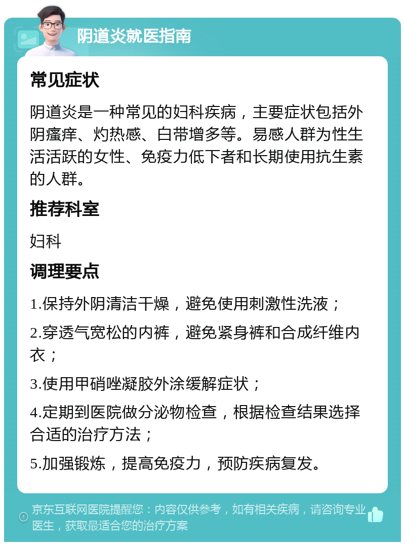 阴道炎就医指南 常见症状 阴道炎是一种常见的妇科疾病，主要症状包括外阴瘙痒、灼热感、白带增多等。易感人群为性生活活跃的女性、免疫力低下者和长期使用抗生素的人群。 推荐科室 妇科 调理要点 1.保持外阴清洁干燥，避免使用刺激性洗液； 2.穿透气宽松的内裤，避免紧身裤和合成纤维内衣； 3.使用甲硝唑凝胶外涂缓解症状； 4.定期到医院做分泌物检查，根据检查结果选择合适的治疗方法； 5.加强锻炼，提高免疫力，预防疾病复发。