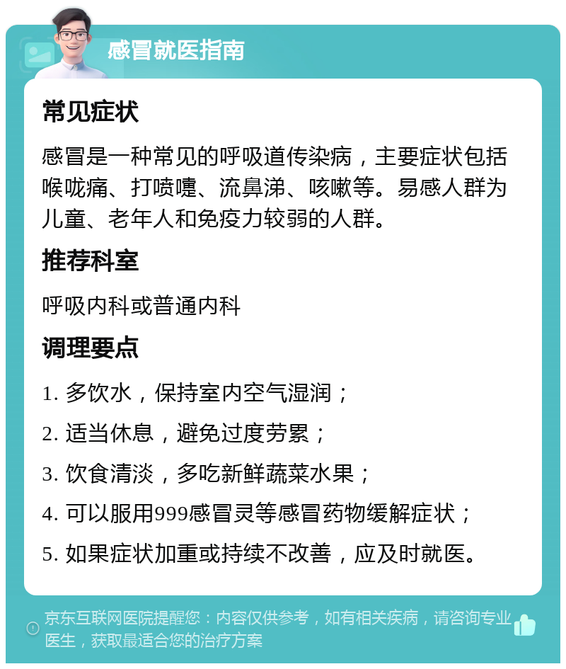 感冒就医指南 常见症状 感冒是一种常见的呼吸道传染病，主要症状包括喉咙痛、打喷嚏、流鼻涕、咳嗽等。易感人群为儿童、老年人和免疫力较弱的人群。 推荐科室 呼吸内科或普通内科 调理要点 1. 多饮水，保持室内空气湿润； 2. 适当休息，避免过度劳累； 3. 饮食清淡，多吃新鲜蔬菜水果； 4. 可以服用999感冒灵等感冒药物缓解症状； 5. 如果症状加重或持续不改善，应及时就医。