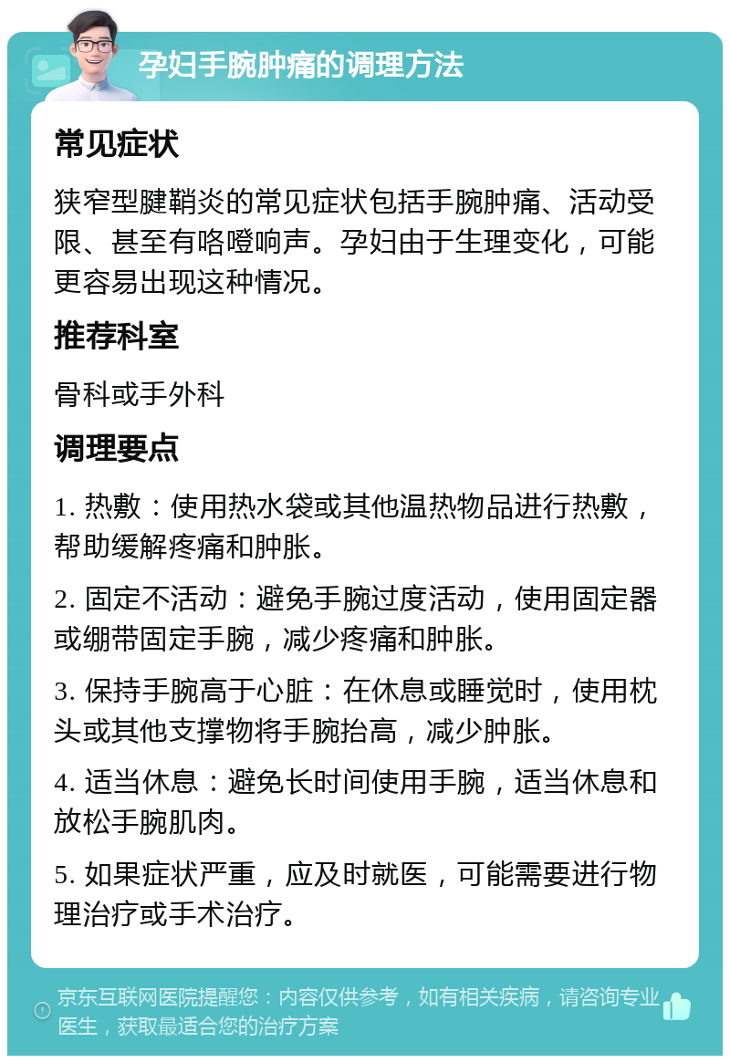 孕妇手腕肿痛的调理方法 常见症状 狭窄型腱鞘炎的常见症状包括手腕肿痛、活动受限、甚至有咯噔响声。孕妇由于生理变化，可能更容易出现这种情况。 推荐科室 骨科或手外科 调理要点 1. 热敷：使用热水袋或其他温热物品进行热敷，帮助缓解疼痛和肿胀。 2. 固定不活动：避免手腕过度活动，使用固定器或绷带固定手腕，减少疼痛和肿胀。 3. 保持手腕高于心脏：在休息或睡觉时，使用枕头或其他支撑物将手腕抬高，减少肿胀。 4. 适当休息：避免长时间使用手腕，适当休息和放松手腕肌肉。 5. 如果症状严重，应及时就医，可能需要进行物理治疗或手术治疗。