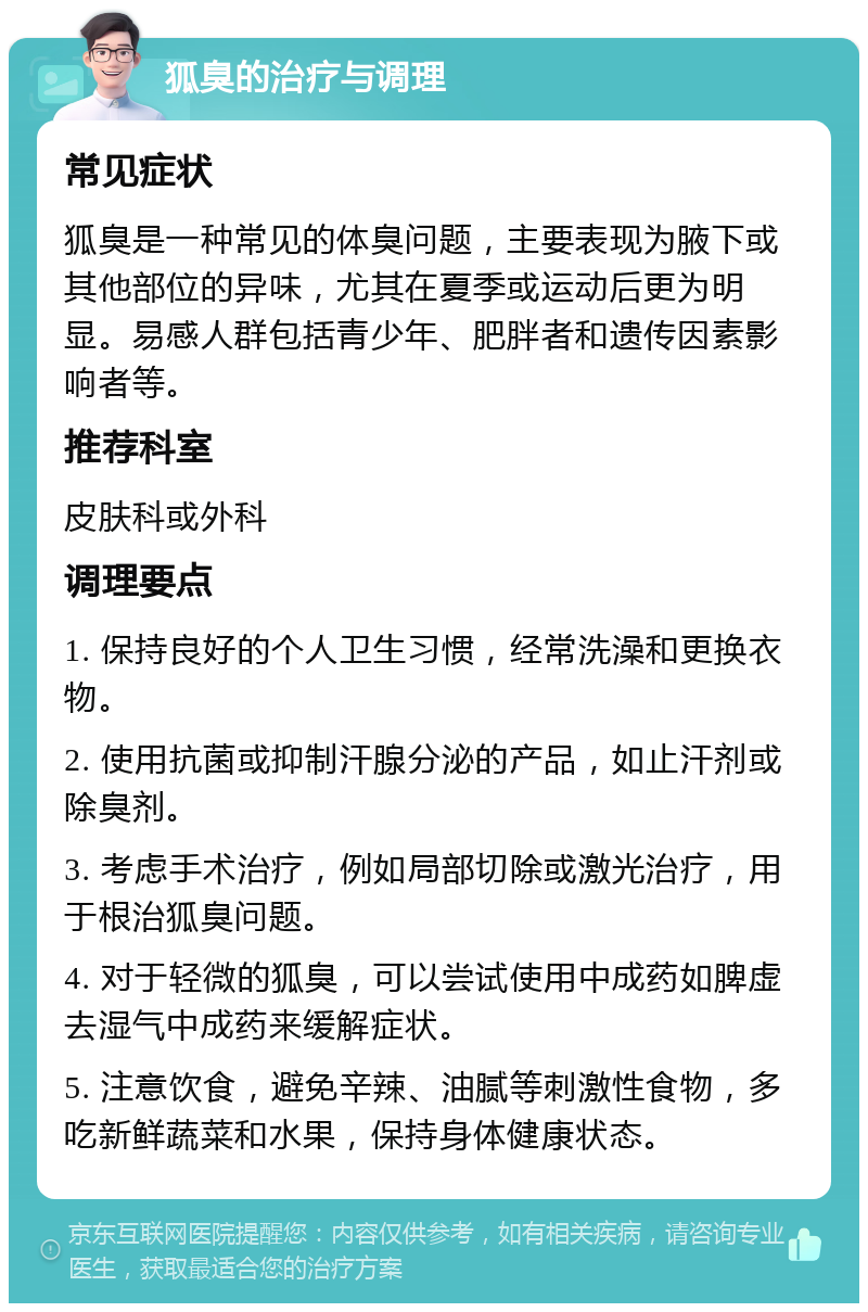 狐臭的治疗与调理 常见症状 狐臭是一种常见的体臭问题，主要表现为腋下或其他部位的异味，尤其在夏季或运动后更为明显。易感人群包括青少年、肥胖者和遗传因素影响者等。 推荐科室 皮肤科或外科 调理要点 1. 保持良好的个人卫生习惯，经常洗澡和更换衣物。 2. 使用抗菌或抑制汗腺分泌的产品，如止汗剂或除臭剂。 3. 考虑手术治疗，例如局部切除或激光治疗，用于根治狐臭问题。 4. 对于轻微的狐臭，可以尝试使用中成药如脾虚去湿气中成药来缓解症状。 5. 注意饮食，避免辛辣、油腻等刺激性食物，多吃新鲜蔬菜和水果，保持身体健康状态。