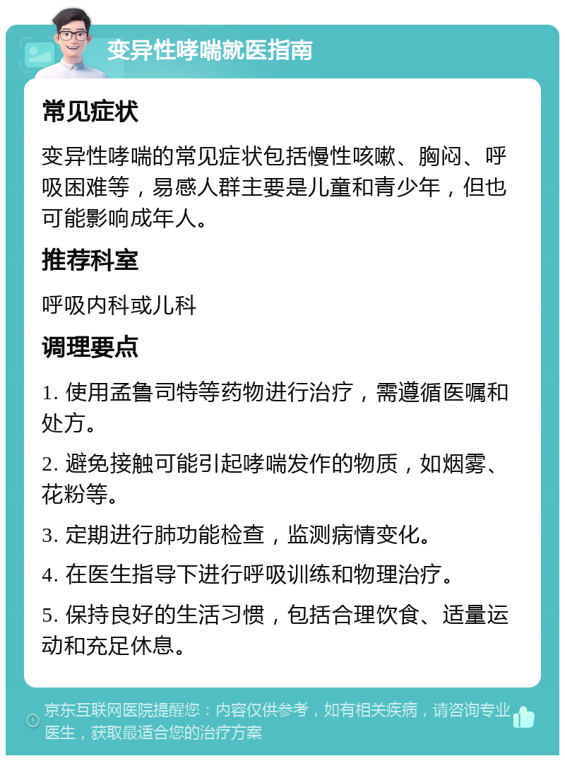 变异性哮喘就医指南 常见症状 变异性哮喘的常见症状包括慢性咳嗽、胸闷、呼吸困难等，易感人群主要是儿童和青少年，但也可能影响成年人。 推荐科室 呼吸内科或儿科 调理要点 1. 使用孟鲁司特等药物进行治疗，需遵循医嘱和处方。 2. 避免接触可能引起哮喘发作的物质，如烟雾、花粉等。 3. 定期进行肺功能检查，监测病情变化。 4. 在医生指导下进行呼吸训练和物理治疗。 5. 保持良好的生活习惯，包括合理饮食、适量运动和充足休息。