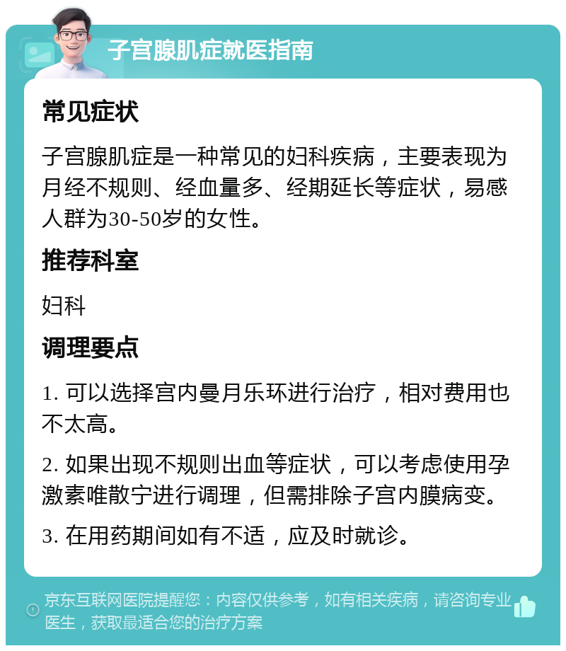 子宫腺肌症就医指南 常见症状 子宫腺肌症是一种常见的妇科疾病，主要表现为月经不规则、经血量多、经期延长等症状，易感人群为30-50岁的女性。 推荐科室 妇科 调理要点 1. 可以选择宫内曼月乐环进行治疗，相对费用也不太高。 2. 如果出现不规则出血等症状，可以考虑使用孕激素唯散宁进行调理，但需排除子宫内膜病变。 3. 在用药期间如有不适，应及时就诊。