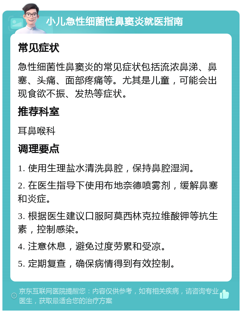 小儿急性细菌性鼻窦炎就医指南 常见症状 急性细菌性鼻窦炎的常见症状包括流浓鼻涕、鼻塞、头痛、面部疼痛等。尤其是儿童，可能会出现食欲不振、发热等症状。 推荐科室 耳鼻喉科 调理要点 1. 使用生理盐水清洗鼻腔，保持鼻腔湿润。 2. 在医生指导下使用布地奈德喷雾剂，缓解鼻塞和炎症。 3. 根据医生建议口服阿莫西林克拉维酸钾等抗生素，控制感染。 4. 注意休息，避免过度劳累和受凉。 5. 定期复查，确保病情得到有效控制。